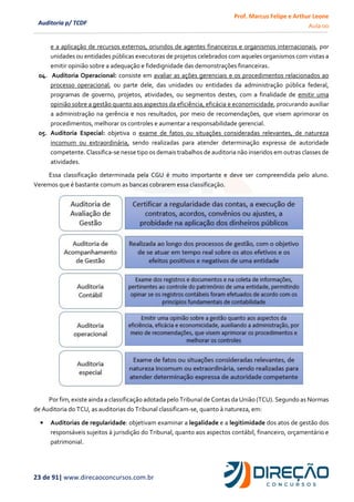 Prof. Marcus Felipe e Arthur Leone
Aula 00
23 de 91| www.direcaoconcursos.com.br
Auditoria p/ TCDF
e a aplicação de recursos externos, oriundos de agentes financeiros e organismos internacionais, por
unidades ou entidades públicas executoras de projetos celebrados com aqueles organismos com vistas a
emitir opinião sobre a adequação e fidedignidade das demonstrações financeiras.
04. Auditoria Operacional: consiste em avaliar as ações gerenciais e os procedimentos relacionados ao
processo operacional, ou parte dele, das unidades ou entidades da administração pública federal,
programas de governo, projetos, atividades, ou segmentos destes, com a finalidade de emitir uma
opinião sobre a gestão quanto aos aspectos da eficiência, eficácia e economicidade, procurando auxiliar
a administração na gerência e nos resultados, por meio de recomendações, que visem aprimorar os
procedimentos, melhorar os controles e aumentar a responsabilidade gerencial.
05. Auditoria Especial: objetiva o exame de fatos ou situações consideradas relevantes, de natureza
incomum ou extraordinária, sendo realizadas para atender determinação expressa de autoridade
competente. Classifica-se nesse tipo os demais trabalhos de auditoria não inseridos em outras classes de
atividades.
Essa classificação determinada pela CGU é muito importante e deve ser compreendida pelo aluno.
Veremos que é bastante comum as bancas cobrarem essa classificação.
Por fim, existe ainda a classificação adotada pelo Tribunal de Contas da União (TCU). Segundo as Normas
de Auditoria do TCU, as auditorias do Tribunal classificam-se, quanto à natureza, em:
• Auditorias de regularidade: objetivam examinar a legalidade e a legitimidade dos atos de gestão dos
responsáveis sujeitos à jurisdição do Tribunal, quanto aos aspectos contábil, financeiro, orçamentário e
patrimonial.
 