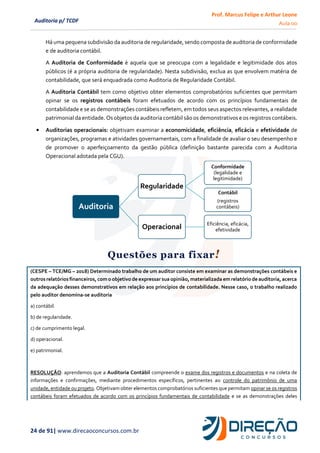 Prof. Marcus Felipe e Arthur Leone
Aula 00
24 de 91| www.direcaoconcursos.com.br
Auditoria p/ TCDF
Há uma pequena subdivisão da auditoria de regularidade, sendo composta de auditoria de conformidade
e de auditoria contábil.
A Auditoria de Conformidade é aquela que se preocupa com a legalidade e legitimidade dos atos
públicos (é a própria auditoria de regularidade). Nesta subdivisão, exclua as que envolvem matéria de
contabilidade, que será enquadrada como Auditoria de Regularidade Contábil.
A Auditoria Contábil tem como objetivo obter elementos comprobatórios suficientes que permitam
opinar se os registros contábeis foram efetuados de acordo com os princípios fundamentais de
contabilidade e se as demonstrações contábeis refletem, em todos seus aspectos relevantes, a realidade
patrimonial da entidade. Os objetos da auditoria contábil são os demonstrativos e os registros contábeis.
• Auditorias operacionais: objetivam examinar a economicidade, eficiência, eficácia e efetividade de
organizações, programas e atividades governamentais, com a finalidade de avaliar o seu desempenho e
de promover o aperfeiçoamento da gestão pública (definição bastante parecida com a Auditoria
Operacional adotada pela CGU).
Questões para fixar!
(CESPE – TCE/MG – 2018) Determinado trabalho de um auditor consiste em examinar as demonstrações contábeis e
outros relatórios financeiros, com o objetivo de expressar sua opinião, materializada em relatório de auditoria, acerca
da adequação desses demonstrativos em relação aos princípios de contabilidade. Nesse caso, o trabalho realizado
pelo auditor denomina-se auditoria
a) contábil.
b) de regularidade.
c) de cumprimento legal.
d) operacional.
e) patrimonial.
RESOLUÇÃO: aprendemos que a Auditoria Contábil compreende o exame dos registros e documentos e na coleta de
informações e confirmações, mediante procedimentos específicos, pertinentes ao controle do patrimônio de uma
unidade, entidade ou projeto. Objetivam obter elementos comprobatórios suficientes que permitam opinar se os registros
contábeis foram efetuados de acordo com os princípios fundamentais de contabilidade e se as demonstrações deles
Auditoria
Regularidade
Conformidade
(legalidade e
legitimidade)
Contábil
(registros
contábeis)
Operacional Eficiência, eficácia,
efetividade
 