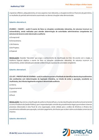 Prof. Marcus Felipe e Arthur Leone
Aula 00
25 de 91| www.direcaoconcursos.com.br
Auditoria p/ TCDF
originárias refletem, adequadamente, em seus aspectos mais relevantes, a situação econômico-financeira do patrimônio,
os resultados do período administrativo examinado e as demais situações nelas demonstradas.
Gabarito: alternativa A.
(FUNRIO – CGE/RO – 2018) O exame de fatos ou situações consideradas relevantes, de natureza incomum ou
extraordinária, sendo realizadas para atender determinação de autoridades administrativas competentes da
estrutura do Governo está relacionado a auditoria:
a) Excepcional.
b) Extraordinária.
c) de Sistema.
d) de Projetos.
e) Especial.
RESOLUÇÃO: Questão “decoreba” que exige o conhecimento da classificação da CGU. De acordo com o órgão, a
Auditoria Especial objetiva o exame de fatos ou situações consideradas relevantes, de natureza incomum ou
extraordinária, sendo realizada para atender a determinação expressa de autoridade competente.
Gabarito: alternativa E.
(CS-UFC – PREFEITURA DE GOIÂNIA – 2016) A auditoria que tem a finalidade de identificar desvios de procedimentos
não condizentes com determinações da legislação tributária, no intuito de evitar a apuração, excedente ou
insuficiente, dos tributos legalmente exigidos é denominada auditoria:
a) interna.
b) governamental.
c) contábil.
d) fiscal.
RESOLUÇÃO: Aqui temos a classificação de auditoria tributaria/fiscal, uma das classificações da Auditoria Governamental
(a outra é Auditoria de Gestão Pública), que é responsável pelo controle dos procedimentos legais que envolvem diversos
processos relacionados à área fiscal de uma organização, sendo voltada para a análise de eficiência e eficácia dos
procedimentos adotados para apuração, controle e pagamento, de tributos que incidem sobre as atividades comerciais da
empresa.
Gabarito: alternativa D.
 