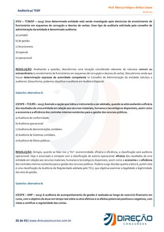 Prof. Marcus Felipe e Arthur Leone
Aula 00
26 de 91| www.direcaoconcursos.com.br
Auditoria p/ TCDF
(FGV – TCM/SP – 2015) Uma determinada entidade está sendo investigada após denúncias de envolvimento de
funcionários em esquemas de corrupção e desvios de verbas. Esse tipo de auditoria solicitada pelo conselho de
administração da entidade é denominado auditoria:
a) contábil.
b) de gestão.
c) de processos.
d) especial.
e) operacional.
RESOLUÇÃO: Analisando a questão, descobrimos uma situação considerada relevante de natureza comum ou
extraordinária (o envolvimento de funcionários em esquemas de corrupção e desvios de verba). Descobrimos ainda que
houve determinação expressa de autoridade competente (o Conselho de Administração da entidade solicitou a
auditoria). Dessa forma, podemos classificar a auditoria em Auditoria Especial.
Gabarito: alternativa D.
(CESPE – TCE/RS – 2015) Assinale a opção que indica o instrumento a ser adotado, quando se está avaliando a eficácia
dos resultados de uma entidade em relação aos recursos materiais, humanos e tecnológicos disponíveis, assim como
a economia e a eficiência dos controles internos existentes para a gestão dos recursos públicos.
a) Auditoria de conformidade.
b) Auditoria operacional.
c) Auditoria de demonstrações contábeis.
d) Auditoria de Sistemas contábeis.
e) Auditoria de Obras públicas.
RESOLUÇÃO: Amigos, quando se falar nos 3 “Es”: economicidade, eficácia e eficiência, a classificação será auditoria
operacional. Veja o enunciado e compare com a classificação de autoria operacional: eficácia dos resultados de uma
entidade em relação aos recursos materiais, humanos e tecnológicos disponíveis, assim como a economia e a eficiência
dos controles internos existentes para a gestão dos recursos públicos. Poderia surgir dúvidas quanto a letra A, porém esta
é uma classificação da Auditoria de Regularidade adotada pelo TCU, que objetiva examinar a legalidade e legitimidade
dos atos de gestão.
Gabarito: alternativa B.
(CESPE – ANP – 2013) A auditoria de acompanhamento de gestão é realizada ao longo do exercício financeiro em
curso, com o objetivo de atuar em tempo real sobre os atos efetivos e os efeitos potenciais positivos e negativos, com
vistas a certificar a regularidade das contas.
 
