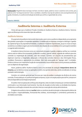 Prof. Marcus Felipe e Arthur Leone
Aula 00
27 de 91| www.direcaoconcursos.com.br
Auditoria p/ TCDF
RESOLUÇÃO: Pegadinha típica do Cespe. Ao fazer uma leitura rápida, podemos marcar a assertiva como correta, pois
palavras como “ao longo do exercício” induz o candidato a classificar esse tipo de auditoria como acompanhamento de
gestão. Entretanto, é a auditoria de Avaliação da Gestão que certifica a regularidade das contas.
Gabarito: ERRADO.
Auditoria Interna x Auditoria Externa
Vimos até aqui que a Auditoria Privada é dividida em Auditoria Externa e Auditoria Interna. Veremos
agora as diferenças entre esses dois tipos de auditoria.
Auditoria Interna
Osurgimento da auditoriainterna está relacionado,assimcomo a auditoriaindependente, ao surgimento
das grandes corporações e à expansão capitalista. À medida que as empresas começam a distinguir a gestão
do capital da figura do proprietário/investidor, a auditoria é bastante impulsionada, já que os novos arranjos
societários e contábeis exigem um monitoramento das relações de accountability entre o principal (investidor)
e o agente (administrador).
A Auditoria Interna funciona como um instrumento de apoio à gestão e objetiva verificar se o controle
interno está em efetivo funcionamento, proferindo o auditor, quando cabível, sugestão de melhoria para tais
controles ou implantação de controles, caso não existam. Constitui um conjunto de procedimentos que
objetivam examinar a integridade, adequação e eficácia dos controles internos e das informações físicas,
contábeis, financeiras e operacionais da entidade. Está mais preocupada em “agregar valor” à entidade.
Embora continue com importante função de monitoramento, busca alinhar esse e outros processos auditados
com os objetivos da organização.
Assim, podemos definir Auditoria Interna como uma atividade de avaliação independente dentro da
empresa, que se destina a revisar as operações e emitir uma opinião sobre elas, sendo considerada um serviço
prestado à administração.
Constitui um controle gerencial que funciona por meio da análise e avaliação da eficiência de outros
controles. É executada por um profissional ligado à empresa, ou por uma seção própria para tal fim, sempre em
linha de dependência da direção empresarial.
O auditor interno é pessoa de confiança dos dirigentes, está vinculado à empresa por contrato trabalhista
continuado e sua intervenção é permanente. Sua área de atuação envolve todas as atividades da empresa.
Predomina a verificação constante dos controles internos e execução de rotinas administrativas.
O objetivo da auditoria interna é auxiliar todos os membros da administração no desempenho efetivo de
suas funções e responsabilidades, fornecendo-lhes análises, recomendações e comentários pertinentes às
atividades examinadas.
 