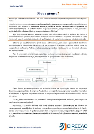 Prof. Marcus Felipe e Arthur Leone
Aula 00
28 de 91| www.direcaoconcursos.com.br
Auditoria p/ TCDF
Fique atento!
A norma que trata da Auditoria Interna é a NBC TI 01. Iremos estudá-la por completo ao longo do nosso curso. Segundo a
norma:
“A auditoria interna compreende os exames, análises, avaliações, levantamentos e comprovações, metodologicamente
estruturados, para avaliação da integridade, adequação, eficiência, eficácia e economicidade dos processos, dos
sistemas de informações, e de controles internos integrados ao ambiente, e de gerenciamento de riscos, com vistas a
assistir à administração da entidade no cumprimento de seus objetivos”.
Aqui, duas considerações muito relevantes. Primeiro, nem todo processo interno de avaliação tem o status de
auditoria interna. Para que seja auditoria interna, deve ser um processo sistemático e disciplinado pelas normas de audito-
ria interna. O segundo ponto é a definição clara de qual é o objetivo da auditoria interna: agregar valor à administração.
Observe que a auditoria interna presta ajuda à administração, com vistas à possibilidade de eliminar
inconvenientes ao desempenho da gestão. Por ser empregado da empresa, o auditor interno perde sua
independência profissional. Pode ser muito zeloso e cumprir a ética, mas é evidente sua demasiada submissão
aos administradores.
Para dá a necessária autonomia aos trabalhos, a auditoria interna está sempre em ligação com a direção
empresarial ou a alta administração, não dependendo de qualquer outro setor da entidade.
Dessa forma, as responsabilidades da auditoria interna, na organização, devem ser claramente
determinadas pelas políticas da empresa. A autoridade correspondente deve propiciar ao auditor interno livre
acesso a todos os registros, propriedade e pessoal da empresa que possam vir a ter importância para o assunto
em exame.
Ou seja, se a auditoria interna não puder emitir uma opinião independente, autônoma, não cumprirá seu
papel na estrutura organizacional.
Resumindo, a Auditoria Interna tem como objetivo auxiliar a administração da entidade no
cumprimento de seus objetivos. A Auditoria Interna não tem por objetivo principal a identificação de fraudes
e erros, tampouco a punição de gestores que cometam as impropriedades ou irregularidades. Segundo a NBC
TI 01,a Auditoria Interna é exercida nas pessoas jurídicas de direito público, interno ou externo, e de direito
privado.
 