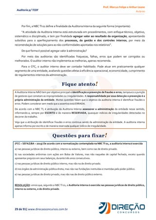 Prof. Marcus Felipe e Arthur Leone
Aula 00
29 de 91| www.direcaoconcursos.com.br
Auditoria p/ TCDF
Por fim, a NBC TI 01 define a finalidade da Auditoria Interna da seguinte forma (importante):
“A atividade da Auditoria Interna está estruturada em procedimentos, com enfoque técnico, objetivo,
sistemático e disciplinado, e tem por finalidade agregar valor ao resultado da organização, apresentando
subsídios para o aperfeiçoamento dos processos, da gestão e dos controles internos, por meio da
recomendação de soluções para as não-conformidades apontadas nos relatórios”.
De que forma é possível agregar valor à administração?
Por meio das auditorias são identificadas fraquezas, falhas, erros que podem ser corrigidos ou
melhorados. O auditor interno não implementa as melhorias, apenas recomenda.
Para o CFC, o auditor interno deve ser contador habilitado. Pode atuar em praticamente qualquer
segmento de uma entidade, avaliando questões afetas à eficiência operacional, economicidade, cumprimento
de regulamentos internos da administração.
Fique atento!
A Auditoria Interna NÃO tem por objetivo principal a identificação e prevenção de fraudes e erros, tampouco a punição
de gestores que cometam as impropriedades ou irregularidades. A responsabilidade por essa detecção e prevenção é a
própria administração da entidade. Muitas questões falam que o objetivo da auditoria interna é identificar fraudes e
erros. Podem considerar sem medo que a assertiva está ERRADA.
De acordo com a NBC TI, é atribuição da Auditoria Interna assessorar a administração da entidade nesse sentido,
informando-a, sempre por ESCRITO e de maneira RESERVADA, quaisquer indícios de irregularidades detectadas no
decorrer do trabalho.
Veja que a atribuição de identificar fraudes e erros continua sendo da administração da entidade. A auditoria interna
apenas informa por escrito e de maneira reservada qualquer indício de irregularidade.
Questões para fixar!
(FCC – SEFAZ/BA – 2019) De acordo com a normatização contemplada na NBC TI 01, a auditoria interna é exercida
a) nas pessoas jurídicas de direito público, interno ou externo, bem como nas de direito privado.
b) nas sociedades anônimas com ações em Bolsa de Valores, mas não naquelas de capital fechado, exceto quando
apresentar prejuízo em seus balanços, durante três anos consecutivos.
c) nas pessoas jurídicas de direito público interno, mas não na de direito privado.
d) nos órgãos da administração pública direta, mas não nas fundações instituídas e mantidas pelo poder público.
e) nas pessoas jurídicas de direito privado, mas não nas de direito público externo.
RESOLUÇÃO: vimos que, segundo a NBC TI 01, a Auditoria Interna é exercida nas pessoas jurídicas de direito público,
interno ou externo, e de direito privado.
 