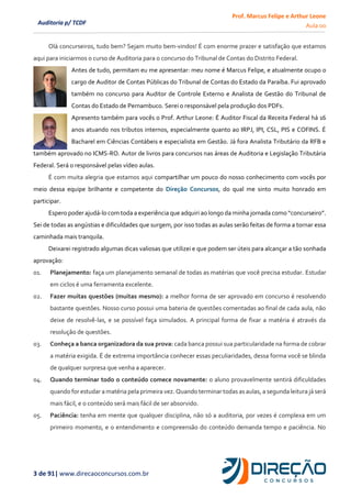 Prof. Marcus Felipe e Arthur Leone
Aula 00
3 de 91| www.direcaoconcursos.com.br
Auditoria p/ TCDF
Olá concurseiros, tudo bem? Sejam muito bem-vindos! É com enorme prazer e satisfação que estamos
aqui para iniciarmos o curso de Auditoria para o concurso do Tribunal de Contas do Distrito Federal.
Antes de tudo, permitam eu me apresentar: meu nome é Marcus Felipe, e atualmente ocupo o
cargo de Auditor de Contas Públicas do Tribunal de Contas do Estado da Paraíba. Fui aprovado
também no concurso para Auditor de Controle Externo e Analista de Gestão do Tribunal de
Contas do Estado de Pernambuco. Serei o responsável pela produção dos PDFs.
Apresento também para vocês o Prof. Arthur Leone: É Auditor Fiscal da Receita Federal há 16
anos atuando nos tributos internos, especialmente quanto ao IRPJ, IPI, CSL, PIS e COFINS. É
Bacharel em Ciências Contábeis e especialista em Gestão. Já fora Analista Tributário da RFB e
também aprovado no ICMS-RO. Autor de livros para concursos nas áreas de Auditoria e Legislação Tributária
Federal. Será o responsável pelas vídeo aulas.
É com muita alegria que estamos aqui compartilhar um pouco do nosso conhecimento com vocês por
meio dessa equipe brilhante e competente do Direção Concursos, do qual me sinto muito honrado em
participar.
Espero poder ajudá-lo comtoda a experiência que adquiri ao longo da minha jornada como “concurseiro”.
Sei de todas as angústias e dificuldades que surgem, por isso todas as aulas serão feitas de forma a tornar essa
caminhada mais tranquila.
Deixarei registrado algumas dicas valiosas que utilizei e que podem ser úteis para alcançar a tão sonhada
aprovação:
01. Planejamento: faça um planejamento semanal de todas as matérias que você precisa estudar. Estudar
em ciclos é uma ferramenta excelente.
02. Fazer muitas questões (muitas mesmo): a melhor forma de ser aprovado em concurso é resolvendo
bastante questões. Nosso curso possui uma bateria de questões comentadas ao final de cada aula, não
deixe de resolvê-las, e se possível faça simulados. A principal forma de fixar a matéria é através da
resolução de questões.
03. Conheça a banca organizadora da sua prova: cada banca possui sua particularidade na forma de cobrar
a matéria exigida. É de extrema importância conhecer essas peculiaridades, dessa forma você se blinda
de qualquer surpresa que venha a aparecer.
04. Quando terminar todo o conteúdo comece novamente: o aluno provavelmente sentirá dificuldades
quando for estudar a matéria pela primeira vez. Quando terminar todas as aulas, a segunda leitura já será
mais fácil, e o conteúdo será mais fácil de ser absorvido.
05. Paciência: tenha em mente que qualquer disciplina, não só a auditoria, por vezes é complexa em um
primeiro momento, e o entendimento e compreensão do conteúdo demanda tempo e paciência. No
 