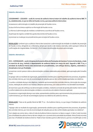 Prof. Marcus Felipe e Arthur Leone
Aula 00
30 de 91| www.direcaoconcursos.com.br
Auditoria p/ TCDF
Gabarito: alternativa A.
(CESGRANRIO – LIQUIGÁS – 2018) As normas de auditoria interna tratam do trabalho da auditoria interna NBC TI
01, estabelecendo, no que se refere às fraudes e erros, que essa auditoria interna deve
a) assessorar a administração no trabalho de prevenção de fraudes e erros.
b) atuar de forma direta e explícita na informação de fraudes e erros.
c) informar à administração de imediato e verbalmente a ocorrência de fraudes e erros.
d) participar do registro contábil dos ajustes decorrentes de fraudes e erros.
e) promover as mudanças nos procedimentos para correção de fraudes e erros.
RESOLUÇÃO: Lembrem que a auditoria interna deve assessorar a administração da entidade no trabalho de prevenção
de fraudes e erros, obrigando-se a informá-la, sempre por escrito e de maneira reservada, sobre quaisquer indícios de
confirmações de irregularidades. Os itens B, C, D e E tratam de atribuições da própria administração.
Gabarito: alternativa A.
(FCC – COPERGÁS/PE – 2016) A Empresa de Economia Mista de Promoções de Eventos e Turismo do Nordeste, criada
no exercício de 2015, instituiu o departamento de auditoria interna em março de 2016. Segundo a NBC TI 01, a
atividade da Auditoria Interna está estruturada em procedimentos, com enfoque técnico, objetivo, sistemático e
disciplinado e tem por finalidade:
a) examinar e emitir parecer sobre as demonstrações contábeis elaboradas pela entidade, após aprovação pelo Conselho
Fiscal.
b) agregar valor ao resultado da organização, apresentando subsídios para o aperfeiçoamento dos processos, da gestão e
dos controles internos, por meio da recomendação de soluções para as não-conformidades apontadas nos relatórios.
c) auxiliar a entidade alcançar seus objetivos, mediante aprimoramento dos controles internos, diminuição dos encargos
sociais, realização de auditoria nas receitas e despesas operacionais, com vistas aumentar a lucratividade da entidade.
d) maximizar o grau de confiança nas demonstrações contábeis, mediante a emissão de opinião pelo Auditor interno sobre
a conformidade entre as demonstrações contábeis e uma estrutura de relatório financeiro aplicável.
e) assessorar a organização alcançar suas metas, apresentando subsídios para o aprimoramento dos processos produtivos
e administrativos, por meio de recomendação expressa nos relatórios de auditorias internas.
RESOLUÇÃO: Trata-se de questão literal da NBC TI 01 – Da Auditoria Interna, no que tange à finalidade da auditoria
Interna:
“Agregar valor ao resultado da organização, apresentando subsídios para o aperfeiçoamento dos processos, da gestão e
dos controles internos, por meio da recomendação de soluções para as não-conformidades apontadas nos relatórios”.
Com relação aos outros itens, a letra A trata da Auditoria Externa (veremos no tópico a seguir). A letra C está incorreta
pois a finalidade da auditoria interna não tem relação com o aumento da lucratividade da entidade. A letra D está incorreta
pois traz a finalidade da Auditoria Externa. Poderia haver dúvidas quanto à alternativa E, que traz uma definição correta
 