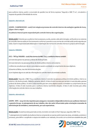 Prof. Marcus Felipe e Arthur Leone
Aula 00
31 de 91| www.direcaoconcursos.com.br
Auditoria p/ TCDF
para auditoria interna, porém o enunciado da questão traz de forma expressa “Segundo a NBC TI 01”, vinculando a
resposta da questão à literalidade da norma.
Gabarito: alternativa B.
(CESPE – FUNPRESP/EXE – 2016) Com relação ao processo de controle interno e de avaliação e gestão de riscos,
julgue o item a seguir.
A auditoria interna é parte responsável pelo controle interno das organizações.
RESOLUÇÃO: Entenda que a auditoria interna assessora, auxilia, assiste a alta administração, verificando se os sistemas
de controles internos estão em funcionamento conforme o previsto e se as normas de controles estão sendo seguidas por
todos. Quem é responsável pela elaboração e implantação das normas de controles internos é a própria administração.
Gabarito: ERRADO.
(FCC – TRT/23° REGIÃO – 2016) Nos termos da NBC TI 01, a auditoria interna contábil:
a) é exercida apenas nas pessoas jurídicas de direito privado.
b) é exercida tanto nas pessoas jurídicas de direito público interno como externo.
c) difere da consultoria por não ter como objetivo assistir a entidade no cumprimento dos seus objetivos.
d) levanta as falhas, mas não recomenda soluções.
e) em hipótese alguma se vale das informações do controle interno da entidade auditada.
RESOLUÇÃO: Segundo a NBC TI 01, a auditoria interna é exercida nas pessoas jurídicas de direito público, interno ou
externo, e de direito privado. Gabarito, portanto, letra B. A letra A está incorreta pois também é exercida pelas pessoas
jurídicas de direito público. A Letra C está incorreta pois tem como objetivo assistir a entidade no cumprimento de seus
objetivos. A letra D está incorreta pois a auditoria interna recomenda soluções. A letra E está incorreta pois utiliza
informações do controle interno nos seus trabalhos.
Gabarito: alternativa B.
(CESPE – MTE – 2013) Um dos requisitos para assegurar a necessária independência técnica aos auditores internos é
a garantia de que, no planejamento de seu trabalho, eles não serão influenciados pelas orientações emanadas da
administração da entidade e, eventualmente, por suas expectativas.
RESOLUÇÃO: A assertiva está quase toda correta, tornando-se errada no final. Veja que, segundo a NBC TI 01:
"o planejamento do trabalho da Auditoria Interna compreende os exames preliminares das áreas, atividades, produtos e
processos, para definir a amplitude e a época do trabalho a ser realizado, de acordo com as diretrizes estabelecidas pela
 