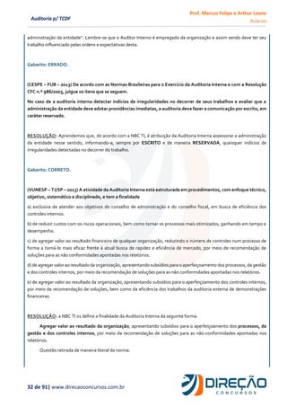 Prof. Marcus Felipe e Arthur Leone
Aula 00
32 de 91| www.direcaoconcursos.com.br
Auditoria p/ TCDF
administração da entidade”. Lembre-se que o Auditor Interno é empregado da organização e assim sendo deve ter seu
trabalho influenciado pelas ordens e expectativas desta.
Gabarito: ERRADO.
(CESPE – FUB – 2013) De acordo com as Normas Brasileiras para o Exercício da Auditoria Interna e com a Resolução
CFC n.º 986/2003, julgue os itens que se seguem.
No caso de a auditoria interna detectar indícios de irregularidades no decorrer de seus trabalhos e avaliar que a
administração da entidade deve adotar providências imediatas, a auditoria deve fazer a comunicação por escrito, em
caráter reservado.
RESOLUÇÃO: Aprendemos que, de acordo com a NBC TI, é atribuição da Auditoria Interna assessorar a administração
da entidade nesse sentido, informando-a, sempre por ESCRITO e de maneira RESERVADA, quaisquer indícios de
irregularidades detectadas no decorrer do trabalho.
Gabarito: CORRETO.
(VUNESP – TJ/SP – 2013) A atividade da Auditoria Interna está estruturada em procedimentos, com enfoque técnico,
objetivo, sistemático e disciplinado, e tem a finalidade
a) exclusiva de atender aos objetivos do conselho de administração e do conselho fiscal, em busca de eficiência dos
controles internos.
b) de reduzir custos com os riscos operacionais, bem como tornar os processos mais otimizados, ganhando em tempo e
desempenho.
c) de agregar valor ao resultado financeiro de qualquer organização, reduzindo o número de controles num processo de
forma a torná-lo mais eficaz frente à atual busca de rapidez e eficiência de mercado, por meio de recomendação de
soluções para as não conformidades apontadas nos relatórios.
d) de agregar valor ao resultado da organização, apresentando subsídios para o aperfeiçoamento dos processos, da gestão
e dos controles internos, por meio da recomendação de soluções para as não conformidades apontadas nos relatórios.
e) de agregar valor ao resultado da organização, apresentando subsídios para o aperfeiçoamento dos controles internos,
por meio da recomendação de soluções, bem como da eficiência dos trabalhos da auditoria externa de demonstrações
financeiras.
RESOLUÇÃO: a NBC TI 01 define a finalidade da Auditoria Interna da seguinte forma:
Agregar valor ao resultado da organização, apresentando subsídios para o aperfeiçoamento dos processos, da
gestão e dos controles internos, por meio da recomendação de soluções para as não-conformidades apontadas nos
relatórios.
Questão retirada de maneira literal da norma.
 