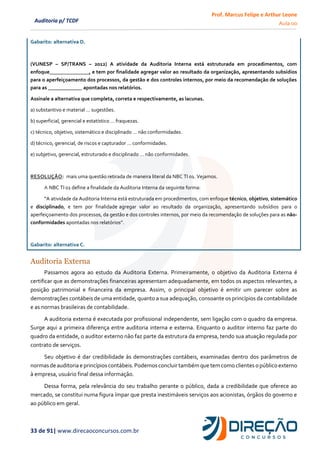 Prof. Marcus Felipe e Arthur Leone
Aula 00
33 de 91| www.direcaoconcursos.com.br
Auditoria p/ TCDF
Gabarito: alternativa D.
(VUNESP – SP/TRANS – 2012) A atividade da Auditoria Interna está estruturada em procedimentos, com
enfoque_______________, e tem por finalidade agregar valor ao resultado da organização, apresentando subsídios
para o aperfeiçoamento dos processos, da gestão e dos controles internos, por meio da recomendação de soluções
para as _____________ apontadas nos relatórios.
Assinale a alternativa que completa, correta e respectivamente, as lacunas.
a) substantivo e material … sugestões.
b) superficial, gerencial e estatístico … fraquezas.
c) técnico, objetivo, sistemático e disciplinado … não conformidades.
d) técnico, gerencial, de riscos e capturador … conformidades.
e) subjetivo, gerencial, estruturado e disciplinado … não conformidades.
RESOLUÇÃO: mais uma questão retirada de maneira literal da NBC TI 01. Vejamos.
A NBC TI 01 define a finalidade da Auditoria Interna da seguinte forma:
“A atividade da Auditoria Interna está estruturada em procedimentos, com enfoque técnico, objetivo, sistemático
e disciplinado, e tem por finalidade agregar valor ao resultado da organização, apresentando subsídios para o
aperfeiçoamento dos processos, da gestão e dos controles internos, por meio da recomendação de soluções para as não-
conformidades apontadas nos relatórios”.
Gabarito: alternativa C.
Auditoria Externa
Passamos agora ao estudo da Auditoria Externa. Primeiramente, o objetivo da Auditoria Externa é
certificar que as demonstrações financeiras apresentam adequadamente, em todos os aspectos relevantes, a
posição patrimonial e financeira da empresa. Assim, o principal objetivo é emitir um parecer sobre as
demonstrações contábeis de uma entidade, quanto a sua adequação, consoante os princípios da contabilidade
e as normas brasileiras de contabilidade.
A auditoria externa é executada por profissional independente, sem ligação com o quadro da empresa.
Surge aqui a primeira diferença entre auditoria interna e externa. Enquanto o auditor interno faz parte do
quadro da entidade, o auditor externo não faz parte da estrutura da empresa, tendo sua atuação regulada por
contrato de serviços.
Seu objetivo é dar credibilidade às demonstrações contábeis, examinadas dentro dos parâmetros de
normasde auditoriae princípios contábeis.Podemosconcluir também que tem como clientes o público externo
à empresa, usuário final dessa informação.
Dessa forma, pela relevância do seu trabalho perante o público, dada a credibilidade que oferece ao
mercado, se constitui numa figura ímpar que presta inestimáveis serviços aos acionistas, órgãos do governo e
ao público em geral.
 