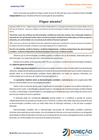 Prof. Marcus Felipe e Arthur Leone
Aula 00
34 de 91| www.direcaoconcursos.com.br
Auditoria p/ TCDF
Outra conclusão que podemos chegar a partir do que foi dito até aqui é que a Auditoria Externa é mais
independente do que a Auditoria Interna na execução de seus trabalhos.
Fique atento!
Segundo a NBC TA 200 – Objetivos gerais do Auditor Independente e a Condução da Auditoria em Conformidade com as
Normas de Auditoria - descreve o objetivo da Auditoria das Demonstrações Contábeis (Auditoria Externa) da seguinte
forma:
“Aumentar o grau de confiança nas demonstrações contábeis por parte dos usuários. Isso é alcançado mediante a
expressão de uma opinião pelo auditor sobre se as demonstrações contábeis foram elaboradas, em todos os aspectos
relevantes, em conformidade com uma estrutura de relatório financeiro aplicável”.
OBS: vimos que a estrutura de relatório financeiro aplicável é aquela que é aceitável em vista da natureza da entidade e
do objetivo das demonstrações contábeis ou que seja exigida por lei ou regulamento.
Para fins de questões, Auditoria Externa = Auditoria Independente = Auditoria Independente das demonstrações
Contábeis = Auditoria Independente das Demonstrações Financeiras = Auditoria Contábil
Observe que as demonstrações contábeis sujeitas à auditoria são as da entidade, elaboradas pela sua
administração, com supervisão geral dos responsáveis pela governança.
Dando continuidade, ainda segundo a NBC TA 200, ao conduzir a auditoria de demonstrações contábeis,
são objetivos gerais do auditor:
(a) obter segurança razoável de que as demonstrações contábeis como um todo estão livres de distorção
relevante, independentemente se causadas por fraude ou erro, possibilitando assim que o auditor expresse sua
opinião sobre se as demonstrações contábeis foram elaboradas, em todos os aspectos relevantes, em
conformidade com a estrutura de relatório financeiro aplicável; e
(b) apresentar relatório sobre as demonstrações contábeis e comunicar-se como exigido pelas NBC
TAs, em conformidade com as constatações do auditor.
Sobre o item A descrito acima, qual o significado de distorção? A própria norma define distorção é a
diferença entre o valor, a classificação, a apresentação ou a divulgação de uma demonstração contábil relatada
e o valor, a classificação, a apresentação ou a divulgação que é exigida para que o item esteja de acordo com a
estrutura de relatório financeiro aplicável.
A distorção pode ser considerada relevante quando podem vir a modificar a opinião do usuário,
independentemente se causada por fraude ou erro. Portanto, o auditor deve obter segurança razoável de que
as demonstrações contábeis como um todo estão livres de distorção relevante, e não de toda e qualquer
distorção.
Demonstrações contábeis são a representação estruturada de informações contábeis históricas,
incluindo notas explicativas relacionadas, com a finalidade de informar os recursos econômicos ou obrigações
da entidade em determinada data no tempo ou as mutações de tais recursos ou obrigações durante um período
de tempo, em conformidade com a estrutura de relatório financeiro.
 