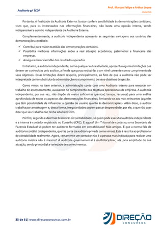 Prof. Marcus Felipe e Arthur Leone
Aula 00
35 de 91| www.direcaoconcursos.com.br
Auditoria p/ TCDF
Portanto, é finalidade da Auditoria Externa: buscar conferir credibilidade às demonstrações contábeis,
visto que, para os interessados nas informações financeiras, não basta uma opinião interna, sendo
indispensável a opinião independente da Auditoria Externa.
Complementarmente, a auditoria independente apresenta as seguintes vantagens aos usuários das
demonstrações contábeis:
✓ Contribui para maior exatidão das demonstrações contábeis.
✓ Possibilita melhores informações sobre a real situação econômica, patrimonial e financeira das
empresas.
✓ Assegura maior exatidão dos resultados apurados.
Entretanto, a auditoria independente, como qualquer outra atividade, apresenta algumas limitações que
devem ser conhecidas pelo auditor, a fim de que possa reduzi-las a um nível coerente com o cumprimento de
seus objetivos. Essas limitações dizem respeito, principalmente, ao fato de que a auditoria não pode ser
interpretada como substituta da administração no cumprimento de seus objetivos de gestão.
Como vimos no item anterior, a administração conta com uma Auditoria Interna para executar um
trabalho de assessoramento, auxiliando no cumprimento dos objetivos operacionais da empresa. A auditoria
independente, por sua vez, não dispõe de meios suficientes (pessoal, tempo, recursos) para uma análise
aprofundada de todos os aspectos das demonstrações financeiras, limitando-se aos mais relevantes (aqueles
que têm possibilidade de influenciar a opinião do usuário quanto às demonstrações). Além disso, o auditor
trabalha por amostragem e, dessa forma, irregularidades podem passar despercebidas por ele, o que não quer
dizer que seu trabalho não tenha sido bem feito.
Por fim, segundo as Normas Brasileiras de Contabilidade, só quem pode executar auditoria independente
e a interna é contador registrado no Conselho (CRC). E agora? Um Tribunal de contas ou uma Secretaria de
Fazenda Estadual só podem ter auditores formados em contabilidade? Não amigos. É que a norma fala de
auditoria contábil (independente, que faz parte da auditoria privada como vimos). Esta é restrita ao profissional
de contabilidade realmente. Agora, certamente um contador não é a pessoa mais indicada para realizar uma
auditoria médica não é mesmo? A auditoria governamental é multidisciplinar, até pela amplitude de sua
atuação, sendo primordial a variedade de conhecimentos.
 