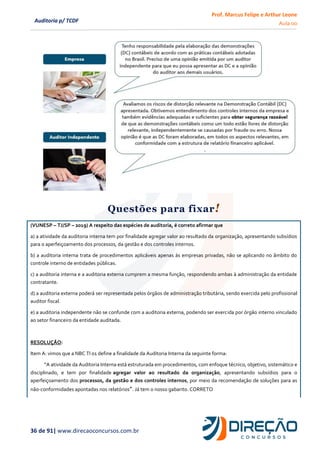 Prof. Marcus Felipe e Arthur Leone
Aula 00
36 de 91| www.direcaoconcursos.com.br
Auditoria p/ TCDF
Questões para fixar!
(VUNESP – TJ/SP – 2019) A respeito das espécies de auditoria, é correto afirmar que
a) a atividade da auditoria interna tem por finalidade agregar valor ao resultado da organização, apresentando subsídios
para o aperfeiçoamento dos processos, da gestão e dos controles internos.
b) a auditoria interna trata de procedimentos aplicáveis apenas às empresas privadas, não se aplicando no âmbito do
controle interno de entidades públicas.
c) a auditoria interna e a auditoria externa cumprem a mesma função, respondendo ambas à administração da entidade
contratante.
d) a auditoria externa poderá ser representada pelos órgãos de administração tributária, sendo exercida pelo profissional
auditor fiscal.
e) a auditoria independente não se confunde com a auditoria externa, podendo ser exercida por órgão interno vinculado
ao setor financeiro da entidade auditada.
RESOLUÇÃO:
Item A: vimos que a NBC TI 01 define a finalidade da Auditoria Interna da seguinte forma:
“A atividade da Auditoria Interna está estruturada em procedimentos, com enfoque técnico, objetivo, sistemático e
disciplinado, e tem por finalidade agregar valor ao resultado da organização, apresentando subsídios para o
aperfeiçoamento dos processos, da gestão e dos controles internos, por meio da recomendação de soluções para as
não-conformidades apontadas nos relatórios”. Já tem o nosso gabarito. CORRETO
 
