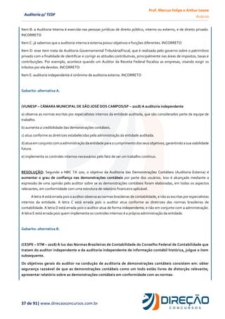 Prof. Marcus Felipe e Arthur Leone
Aula 00
37 de 91| www.direcaoconcursos.com.br
Auditoria p/ TCDF
Item B: a Auditoria Interna é exercida nas pessoas jurídicas de direito público, interno ou externo, e de direito privado.
INCORRETO
Item C: já sabemos que a auditoria interna e externa possui objetivos e funções diferentes. INCORRETO
Item D: esse item trata da Auditoria Governamental Tributária/Fiscal, que é realizada pelo governo sobre o patrimônio
privado com a finalidade de identificar e corrigir as atitudes contributivas, principalmente nas áreas de impostos, taxas e
contribuições. Por exemplo, acontece quando um Auditor da Receita Federal fiscaliza as empresas, visando exigir os
tributos por ela devidos. INCORRETO
Item E: auditoria independente é sinônimo de auditoria externa. INCORRETO
Gabarito: alternativa A.
(VUNESP – CÂMARA MUNICIPAL DE SÃO JOSÉ DOS CAMPOS/SP – 2018) A auditoria independente
a) observa as normas escritas por especialistas internos da entidade auditada, que são considerados parte da equipe de
trabalho.
b) aumenta a credibilidade das demonstrações contábeis.
c) atua conforme as diretrizes estabelecidas pela administração da entidade auditada.
d) atua em conjunto com a administração da entidade para o cumprimento dos seus objetivos, garantindo a sua viabilidade
futura.
e) implementa os controles internos necessários pelo fato de ser um trabalho contínuo.
RESOLUÇÃO: Segundo a NBC TA 200, o objetivo da Auditoria das Demonstrações Contábeis (Auditoria Externa) é
aumentar o grau de confiança nas demonstrações contábeis por parte dos usuários. Isso é alcançado mediante a
expressão de uma opinião pelo auditor sobre se as demonstrações contábeis foram elaboradas, em todos os aspectos
relevantes, em conformidade com uma estrutura de relatório financeiro aplicável.
A letra A está errada pois o auditor observa as normas brasileiras de contabilidade, e não as escritas por especialistas
internos da entidade. A letra C está errada pois o auditor atua conforme as diretrizes das normas brasileiras de
contabilidade. A letra D está errada pois o auditor atua de forma independente, e não em conjunto com a administração.
A letra E está errada pois quem implementa os controles internos é a própria administração da entidade.
Gabarito: alternativa B.
(CESPE – STM – 2018) À luz das Normas Brasileiras de Contabilidade do Conselho Federal de Contabilidade que
tratam do auditor independente e da auditoria independente de informação contábil histórica, julgue o item
subsequente.
Os objetivos gerais do auditor na condução de auditoria de demonstrações contábeis consistem em: obter
segurança razoável de que as demonstrações contábeis como um todo estão livres de distorção relevante;
apresentar relatório sobre as demonstrações contábeis em conformidade com as normas.
 