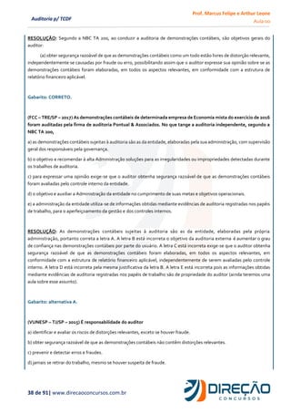 Prof. Marcus Felipe e Arthur Leone
Aula 00
38 de 91| www.direcaoconcursos.com.br
Auditoria p/ TCDF
RESOLUÇÃO: Segundo a NBC TA 200, ao conduzir a auditoria de demonstrações contábeis, são objetivos gerais do
auditor:
(a) obter segurança razoável de que as demonstrações contábeis como um todo estão livres de distorção relevante,
independentemente se causadas por fraude ou erro, possibilitando assim que o auditor expresse sua opinião sobre se as
demonstrações contábeis foram elaboradas, em todos os aspectos relevantes, em conformidade com a estrutura de
relatório financeiro aplicável.
Gabarito: CORRETO.
(FCC – TRE/SP – 2017) As demonstrações contábeis de determinada empresa de Economia mista do exercício de 2016
foram auditadas pela firma de auditoria Pontual & Associados. No que tange a auditoria independente, segundo a
NBC TA 200,
a) as demonstrações contábeis sujeitas à auditoria são as da entidade, elaboradas pela sua administração, com supervisão
geral dos responsáveis pela governança.
b) o objetivo e recomendar à alta Administração soluções para as irregularidades ou impropriedades detectadas durante
os trabalhos de auditoria.
c) para expressar uma opinião exige-se que o auditor obtenha segurança razoável de que as demonstrações contábeis
foram avaliadas pelo controle interno da entidade.
d) o objetivo e auxiliar a Administração da entidade no cumprimento de suas metas e objetivos operacionais.
e) a administração da entidade utiliza-se de informações obtidas mediante evidências de auditoria registradas nos papéis
de trabalho, para o aperfeiçoamento da gestão e dos controles internos.
RESOLUÇÃO: As demonstrações contábeis sujeitas à auditoria são as da entidade, elaboradas pela própria
administração, portanto correta a letra A. A letra B está incorreta o objetivo da auditoria externa é aumentar o grau
de confiança nas demonstrações contábeis por parte do usuário. A letra C está incorreta exige-se que o auditor obtenha
segurança razoável de que as demonstrações contábeis foram elaboradas, em todos os aspectos relevantes, em
conformidade com a estrutura de relatório financeiro aplicável, independentemente de serem avaliadas pelo controle
interno. A letra D está incorreta pela mesma justificativa da letra B. A letra E está incorreta pois as informações obtidas
mediante evidências de auditoria registradas nos papéis de trabalho são de propriedade do auditor (ainda teremos uma
aula sobre esse assunto).
Gabarito: alternativa A.
(VUNESP – TJ/SP – 2015) É responsabilidade do auditor
a) identificar e avaliar os riscos de distorções relevantes, exceto se houver fraude.
b) obter segurança razoável de que as demonstrações contábeis não contêm distorções relevantes.
c) prevenir e detectar erros e fraudes.
d) jamais se retirar do trabalho, mesmo se houver suspeita de fraude.
 