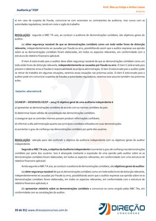 Prof. Marcus Felipe e Arthur Leone
Aula 00
39 de 91| www.direcaoconcursos.com.br
Auditoria p/ TCDF
e) em caso de suspeita de fraude, comunicar-se com acionistas ou contratantes da auditoria, mas nunca com as
autoridades reguladoras, tendo em vista o sigilo do trabalho.
RESOLUÇÃO: segundo a NBC TA 200, ao conduzir a auditoria de demonstrações contábeis, são objetivos gerais do
auditor:
(a) obter segurança razoável de que as demonstrações contábeis como um todo estão livres de distorção
relevante, independentemente se causadas por fraude ou erro, possibilitando assim que o auditor expresse sua opinião
sobre se as demonstrações contábeis foram elaboradas, em todos os aspectos relevantes, em conformidade com a
estrutura de relatório financeiro aplicável.
O item A está errado pois o auditor deve obter segurança razoável de que as demonstrações contábeis como um
todo estão livres de distorção relevante, independentemente se causadas por fraude ou erro. O item C está errado pois
prevenir e detectar erros e fraudes é responsabilidade da própria administração. O item D está errado pois o auditor pode
se retirar do trabalho em algumas situações, veremos essas situações nas próximas aulas. O item E está errado pois o
auditor pode sim comunicar suspeitas de fraudes a autoridades reguladoras, veremos esse assunto também nas próximas
aulas.
Gabarito: alternativa B.
(VUNESP – DESENVOLVE/SP – 2014) O objetivo geral de uma auditoria independente é
a) apresentar as demonstrações contábeis de acordo com as normas contábeis do país.
b) determinar bases sólidas de consolidação das demonstrações contábeis.
c) assegurar que os controles internos possam produzir informações confiáveis.
d) informar a alta administração quanto aos princípios contábeis utilizados em suas demonstrações.
e) aumentar o grau de confiança nas demonstrações contábeis por parte dos usuários.
RESOLUÇÃO: atenção para não confundir o objetivo da auditoria independente com os objetivos gerais do auditor
independente.
Segundo a NBC TA 200, o objetivo da Auditoria independente é aumentar o grau de confiança nas demonstrações
contábeis por parte dos usuários. Isso é alcançado mediante a expressão de uma opinião pelo auditor sobre se as
demonstrações contábeis foram elaboradas, em todos os aspectos relevantes, em conformidade com uma estrutura de
relatório financeiro aplicável.
Ainda segundo a NBC TA 200, ao conduzir a auditoria de demonstrações contábeis, são objetivos gerais do auditor:
(a) obter segurança razoável de que as demonstrações contábeis como um todo estão livres de distorção relevante,
independentemente se causadas por fraude ou erro, possibilitando assim que o auditor expresse sua opinião sobre se as
demonstrações contábeis foram elaboradas, em todos os aspectos relevantes, em conformidade com a estrutura de
relatório financeiro aplicável; e
(b) apresentar relatório sobre as demonstrações contábeis e comunicar-se como exigido pelas NBC TAs, em
conformidade com as constatações do auditor.
 