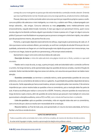 Prof. Marcus Felipe e Arthur Leone
Aula 00
4 de 91| www.direcaoconcursos.com.br
Auditoria p/ TCDF
começo do curso muita gente se queixa que não está entendendo o conteúdo e tende a desistir. Entenda
que isso é perfeitamente normal. Estudar para concurso exige paciência, amadurecimento e dedicação.
Pessoal, deixo aqui a minha conclusão sobre concursos que tirei por experiência própria e passo a vocês:
concurso público não seleciona o mais inteligente, ou o mais rico, o solteiro sem filhos, o desempregado com
tempo sobrando... não amigos. Concurso seleciona os mais preparados, tanto intelectualmente como
emocionalmente, naquele determinado momento. É claro que alguns (um percentual mínimo, quem nunca
escutou alguma tia dizendo conheceu alguém que estudou 6 meses e passou em 1º lugar em algum concurso
público?) possuem mais facilidade em se preparar para as provas e conseguem o êxito bem rápido, mas saibam
que são pouquíssimos mesmo, são pontos fora da curva.
Portanto, a aprovação depende essencialmente do esforço, organização e perseverança de cada um. É
claro que essas e outras variáveis afetam, por exemplo, se você tiver condições de estudar 8 horas por dia com
qualidade, certamente vai chegar em um nível de aprovação mais rápido do que quem tem menos tempo, mas
a sua hora vai chegar, basta ter paciência e perseverança, a fila sempre estará andando.
Apresentarei a seguir como será a estrutura básica de cada aula:
- Descrição do tema: o início de cada aula terá uma página inicial com o título, sumário e o que será
estudado.
- Teoria: será o corpo da aula, ou seja, a parte principal, onde será abordado todo o conteúdo conforme
o sumário. Ao longo da teoria, serão apresentadas algumas questões de bancas variadas, visando à fixação do
conteúdo. Serão inseridas também algumas caixas com alertas, com assuntos aos quais devem ser dados maior
atenção.
- Questões comentadas: ao terminar o conteúdo teórico, serão apresentadas questões de concursos
anteriores, com os comentários de todos os itens e o gabarito. A quantidade de questões dependerá da banca
e do assunto. Serão separadas por banca examinadora, sempre começando pelas mais recentes. É de extrema
importância que o aluno resolva todas as questões e leia os comentários, pois a resolução delas faz parte da
aula. A banca escolhida para realizar o concurso foi o CESPE. Portanto, colocarei questões da nossa banca ao
longo da teoria e após a teoria, além de questões de outras bancas que possuem mais tradição em concursos
que envolvam a disciplina auditoria, como a FCC e a FGV, com o intuito de fixarmos bem o conteúdo.
- Lista de questões: após as questões comentadas, virão em seguida todas elas sem os comentários,
com o intuito de que o aluno as resolva sem necessidade de ler a resolução.
- Resumo teórico: ao final de toda aula, será apresentado um resumo da teoria abordada, de forma a
facilitar uma futura revisão do aluno.
ASPECTOS IMPORTANTES
- Todas as questões serão comentadas item a item, de forma completa, de maneira de não deixar dúvidas ao aluno.
- As aulas terão linguagem simples, visando a aproximação da relação entre professor e aluno.
 