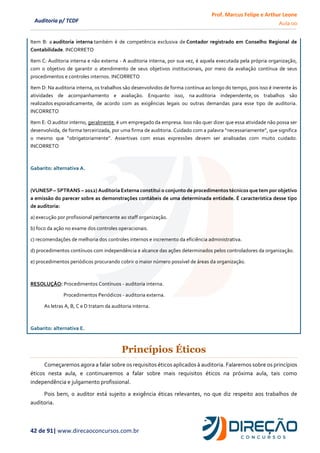 Prof. Marcus Felipe e Arthur Leone
Aula 00
42 de 91| www.direcaoconcursos.com.br
Auditoria p/ TCDF
Item B: a auditoria interna também é de competência exclusiva de Contador registrado em Conselho Regional de
Contabilidade. INCORRETO
Item C: Auditoria interna e não externa - A auditoria interna, por sua vez, é aquela executada pela própria organização,
com o objetivo de garantir o atendimento de seus objetivos institucionais, por meio da avaliação contínua de seus
procedimentos e controles internos. INCORRETO
Item D: Na auditoria interna, os trabalhos são desenvolvidos de forma contínua ao longo do tempo, pois isso é inerente às
atividades de acompanhamento e avaliação. Enquanto isso, na auditoria independente, os trabalhos são
realizados esporadicamente, de acordo com as exigências legais ou outras demandas para esse tipo de auditoria.
INCORRETO
Item E: O auditor interno, geralmente, é um empregado da empresa. Isso não quer dizer que essa atividade não possa ser
desenvolvida, de forma terceirizada, por uma firma de auditoria. Cuidado com a palavra “necessariamente”, que significa
o mesmo que “obrigatoriamente”. Assertivas com essas expressões devem ser analisadas com muito cuidado.
INCORRETO
Gabarito: alternativa A.
(VUNESP – SPTRANS – 2012) Auditoria Externa constitui o conjunto de procedimentos técnicos que tem por objetivo
a emissão do parecer sobre as demonstrações contábeis de uma determinada entidade. É característica desse tipo
de auditoria:
a) execução por profissional pertencente ao staff organização.
b) foco da ação no exame dos controles operacionais.
c) recomendações de melhoria dos controles internos e incremento da eficiência administrativa.
d) procedimentos contínuos com independência e alcance das ações determinados pelos controladores da organização.
e) procedimentos periódicos procurando cobrir o maior número possível de áreas da organização.
RESOLUÇÃO: Procedimentos Contínuos - auditoria interna.
Procedimentos Periódicos - auditoria externa.
As letras A, B, C e D tratam da auditoria interna.
Gabarito: alternativa E.
Princípios Éticos
Começaremos agora a falar sobre os requisitos éticos aplicados à auditoria. Falaremos sobre os princípios
éticos nesta aula, e continuaremos a falar sobre mais requisitos éticos na próxima aula, tais como
independência e julgamento profissional.
Pois bem, o auditor está sujeito a exigência éticas relevantes, no que diz respeito aos trabalhos de
auditoria.
 