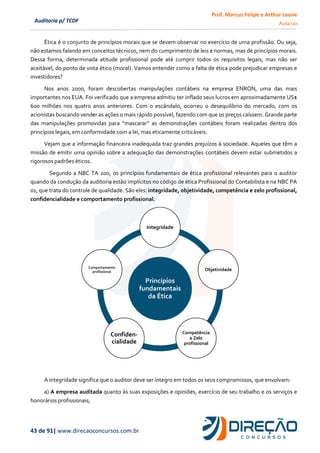 Prof. Marcus Felipe e Arthur Leone
Aula 00
43 de 91| www.direcaoconcursos.com.br
Auditoria p/ TCDF
Ética é o conjunto de princípios morais que se devem observar no exercício de uma profissão. Ou seja,
não estamos falando em conceitos técnicos, nem do cumprimento de leis e normas, mas de princípios morais.
Dessa forma, determinada atitude profissional pode até cumprir todos os requisitos legais, mas não ser
aceitável, do ponto de vista ético (moral). Vamos entender como a falta de ética pode prejudicar empresas e
investidores?
Nos anos 2000, foram descobertas manipulações contábeis na empresa ENRON, uma das mais
importantes nos EUA. Foi verificado que a empresa admitiu ter inflado seus lucros em aproximadamente US$
600 milhões nos quatro anos anteriores. Com o escândalo, ocorreu o desequilíbrio do mercado, com os
acionistas buscando vender as ações o mais rápido possível, fazendo com que os preços caíssem. Grande parte
das manipulações promovidas para “mascarar” as demonstrações contábeis foram realizadas dentro dos
princípios legais, em conformidade com a lei, mas eticamente criticáveis.
Vejam que a informação financeira inadequada traz grandes prejuízos à sociedade. Aqueles que têm a
missão de emitir uma opinião sobre a adequação das demonstrações contábeis devem estar submetidos a
rigorosos padrões éticos.
Segundo a NBC TA 200, os princípios fundamentais de ética profissional relevantes para o auditor
quando da condução da auditoria estão implícitos no código de ética Profissional do Contabilista e na NBC PA
01, que trata do controle de qualidade. São eles: integridade, objetividade, competência e zelo profissional,
confidencialidade e comportamento profissional.
A integridade significa que o auditor deve ser íntegro em todos os seus compromissos, que envolvam:
a) A empresa auditada quanto às suas exposições e opiniões, exercício de seu trabalho e os serviços e
honorários profissionais;
Princípios
fundamentais
da Ética
Integridade
Objetividade
Competência
e Zelo
profissional
Confiden-
cialidade
Comportamento
profissional
 