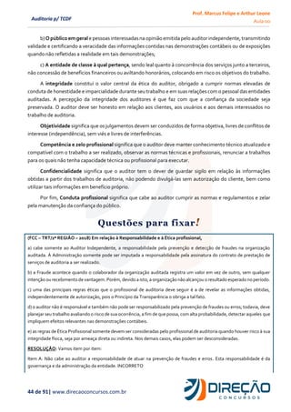 Prof. Marcus Felipe e Arthur Leone
Aula 00
44 de 91| www.direcaoconcursos.com.br
Auditoria p/ TCDF
b) O público emgeral e pessoasinteressadasna opinião emitida pelo auditor independente, transmitindo
validade e certificando a veracidade das informações contidas nas demonstrações contábeis ou de exposições
quando não refletidas a realidade em tais demonstrações;
c) A entidade de classe à qual pertença, sendo leal quanto à concorrência dos serviços junto a terceiros,
não concessão de benefícios financeiros ou aviltando honorários, colocando em risco os objetivos do trabalho.
A integridade constitui o valor central da ética do auditor, obrigado a cumprir normas elevadas de
conduta de honestidade e imparcialidade durante seu trabalho e em suas relações com o pessoal das entidades
auditadas. A percepção da integridade dos auditores é que faz com que a confiança da sociedade seja
preservada. O auditor deve ser honesto em relação aos clientes, aos usuários e aos demais interessados no
trabalho de auditoria.
Objetividade significa que os julgamentos devem ser conduzidos de forma objetiva, livres de conflitos de
interesse (independência), sem viés e livres de interferências.
Competência e zelo profissional significa que o auditor deve manter conhecimento técnico atualizado e
compatível com o trabalho a ser realizado, observar as normas técnicas e profissionais, renunciar a trabalhos
para os quais não tenha capacidade técnica ou profissional para executar.
Confidencialidade significa que o auditor tem o dever de guardar sigilo em relação às informações
obtidas a partir dos trabalhos de auditoria, não podendo divulgá-las sem autorização do cliente, bem como
utilizar tais informações em benefício próprio.
Por fim, Conduta profissional significa que cabe ao auditor cumprir as normas e regulamentos e zelar
pela manutenção da confiança do público.
Questões para fixar!
(FCC – TRT/2ª REGIÃO – 2018) Em relação à Responsabilidade e à Ética profissional,
a) cabe somente ao Auditor Independente, a responsabilidade pela prevenção e detecção de fraudes na organização
auditada. À Administração somente pode ser imputada a responsabilidade pela assinatura do contrato de prestação de
serviços de auditoria a ser realizado.
b) a Fraude acontece quando o colaborador da organização auditada registra um valor em vez de outro, sem qualquer
intenção ou recebimento de vantagem. Porém, devido a isto, a organização não alcançou o resultado esperado no período.
c) uma das principais regras éticas que o profissional de auditoria deve seguir é a de revelar as informações obtidas,
independentemente de autorização, pois o Princípio da Transparência o obriga a tal fato.
d) o auditor não é responsável e também não pode ser responsabilizado pela prevenção de fraudes ou erros; todavia, deve
planejar seu trabalho avaliando o risco de sua ocorrência, a fim de que possa, com alta probabilidade, detectar aqueles que
impliquem efeitos relevantes nas demonstrações contábeis.
e) as regras de Ética Profissional somente devem ser consideradas pelo profissional de auditoria quando houver risco à sua
integridade física, seja por ameaça direta ou indireta. Nos demais casos, elas podem ser desconsideradas.
RESOLUÇÃO: Vamos item por item:
Item A: Não cabe ao auditor a responsabilidade de atuar na prevenção de fraudes e erros. Esta responsabilidade é da
governança e da administração da entidade. INCORRETO
 