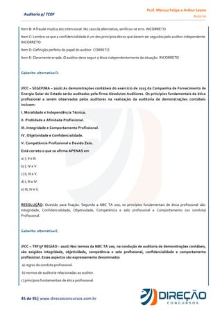 Prof. Marcus Felipe e Arthur Leone
Aula 00
45 de 91| www.direcaoconcursos.com.br
Auditoria p/ TCDF
Item B: A fraude implica ato intencional. No caso da alternativa, verificou-se erro. INCORRETO
Item C: Lembre-se que a confidencialidade é um dos princípios éticos que devem ser seguidos pelo auditor independente.
INCORRETO
Item D: Definição perfeita do papel do auditor. CORRETO
Item E: Claramente errada. O auditor deve seguir a ética independentemente da situação. INCORRETO
Gabarito: alternativa D.
(FCC – SEGEP/MA – 2016) As demonstrações contábeis do exercício de 2015 da Companhia de Fornecimento de
Energia Solar do Estado serão auditadas pela firma Absolutos Auditores. Os princípios fundamentais da ética
profissional a serem observados pelos auditores na realização da auditoria de demonstrações contábeis
incluem:
I. Moralidade e Independência Técnica.
II. Probidade e Afinidade Profissional.
III. Integridade e Comportamento Profissional.
IV. Objetividade e Confidencialidade.
V. Competência Profissional e Devido Zelo.
Está correto o que se afirma APENAS em
a) I, II e III.
b) I, IV e V.
c) II, III e V.
d) I, III e IV.
e) III, IV e V.
RESOLUÇÃO: Questão para fixação. Segundo a NBC TA 200, os princípios fundamentais de ética profissional são:
Integridade, Confidencialidade, Objetividade, Competência e zelo profissional e Comportamento (ou conduta)
Profissional.
Gabarito: alternativa E.
(FCC – TRF/3ª REGIÃO - 2016) Nos termos da NBC TA 200, na condução de auditoria de demonstrações contábeis,
são exigidos integridade, objetividade, competência e zelo profissional, confidencialidade e comportamento
profissional. Esses aspectos são expressamente denominados
a) regras de conduta profissional.
b) normas de auditoria relacionadas ao auditor.
c) princípios fundamentais de ética profissional.
 