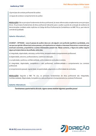 Prof. Marcus Felipe e Arthur Leone
Aula 00
46 de 91| www.direcaoconcursos.com.br
Auditoria p/ TCDF
d) princípios de conduta profissional do auditor.
e) regras de conduta e comportamento do auditor.
RESOLUÇÃO: São os princípios fundamentais de ética profissional, às vezes referenciados simplesmente como princípios
éticos. Os princípios fundamentais de ética profissional relevantes para o auditor quando da condução de auditoria de
demonstrações contábeis estão implícitos no Código de Ética Profissional do Contabilista e na NBC PA 01, que trata do
controle de qualidade.
Gabarito: Alternativa C.
(VUNESP – SPTRANS – 2012) A pessoa do auditor deve ser a de alguém com profundo equilíbrio e probidade, uma
vez que sua opinião influenciará outras pessoas, principalmente em relação a interesses financeiros e comerciais que
eventuais acionistas, proprietários e outros interessados possam ter. Nesse contexto, a figura do auditor seguirá
alguns princípios básicos da profissão, entre eles:
a) integridade, objetividade, ceticismo, conformismo, tempestividade e comportamento profissional.
b) objetividade, ceticismo, profissionalismo, coerência e educação.
c) cumplicidade, coerência, confidencialidade, uniformidade de conclusões e conduta.
d) integridade, objetividade, competência e zelo profissional, confidencialidade e comportamento (ou conduta)
profissional.
e) comportamento pessoal, regularidade, tempestividade, julgamento e uniformidade de conclusões.
RESOLUÇÃO: Segundo a NBC TA 200, os princípios fundamentais de ética profissional são: Integridade,
Confidencialidade, Objetividade, Competência e zelo profissional e Comportamento (ou conduta) Profissional.
Gabarito: Alternativa D.
Terminamos a parte teórica da aula. Agora vamos resolver algumas questões prova!
 