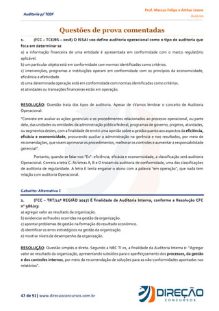 Prof. Marcus Felipe e Arthur Leone
Aula 00
47 de 91| www.direcaoconcursos.com.br
Auditoria p/ TCDF
Questões de prova comentadas
1. (FCC – TCE/RS – 2018) O ISSAI 100 define auditoria operacional como o tipo de auditoria que
foca em determinar se
a) a informação financeira de uma entidade é apresentada em conformidade com o marco regulatório
aplicável.
b) um particular objeto está em conformidade com normas identificadas como critérios.
c) intervenções, programas e instituições operam em conformidade com os princípios da economicidade,
eficiência e efetividade.
d) uma determinada operação está em conformidade com normas identificadas como critérios.
e) atividades ou transações financeiras estão em operação.
RESOLUÇÃO: Questão trata dos tipos de auditoria. Apesar de sVamos lembrar o conceito de Auditoria
Operacional:
“Consiste em avaliar as ações gerenciais e os procedimentos relacionados ao processo operacional, ou parte
dele, das unidades ou entidades da administração pública federal, programas de governo, projetos, atividades,
ou segmentos destes,com a finalidade de emitir uma opinião sobre a gestão quanto aosaspectosda eficiência,
eficácia e economicidade, procurando auxiliar a administração na gerência e nos resultados, por meio de
recomendações, que visem aprimorar os procedimentos, melhorar os controles e aumentar a responsabilidade
gerencial”.
Portanto, quando se falar nos “Es”: eficiência, eficácia e economicidade, a classificação será auditoria
Operacional. Correta a letra C. As letras A, B e D tratam da auditoria de conformidade, uma das classificações
de auditoria de regularidade. A letra E tenta enganar o aluno com a palavra “em operação”, que nada tem
relação com auditoria Operacional.
Gabarito: Alternativa C
2. (FCC – TRT/11ª REGIÃO 2017) É finalidade da Auditoria Interna, conforme a Resolução CFC
no
986/03:
a) agregar valor ao resultado da organização.
b) evidenciar as fraudes ocorridas na gestão da organização.
c) apontar problemas de gestão na formação do resultado econômico.
d) identificar os erros estratégicos na gestão da organização.
e) mostrar níveis de desempenho da organização.
RESOLUÇÃO: Questão simples e direta. Segundo a NBC TI 01, a finalidade da Auditoria Interna é: “Agregar
valor ao resultado da organização, apresentando subsídios para o aperfeiçoamento dos processos, da gestão
e dos controles internos, por meio da recomendação de soluções para as não-conformidades apontadas nos
relatórios”.
 