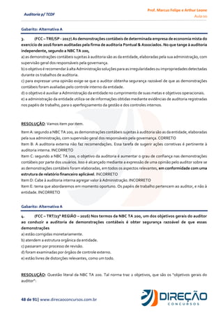 Prof. Marcus Felipe e Arthur Leone
Aula 00
48 de 91| www.direcaoconcursos.com.br
Auditoria p/ TCDF
Gabarito: Alternativa A
3. (FCC – TRE/SP - 2017) As demonstrações contábeis de determinada empresa de economia mista do
exercício de 2016 foram auditadas pela firma de auditoria Pontual & Associados. No que tange à auditoria
independente, segundo a NBC TA 200,
a) as demonstrações contábeis sujeitas à auditoria são as da entidade, elaboradas pela sua administração, com
supervisão geral dos responsáveis pela governança.
b)oobjetivoérecomendaràalta Administraçãosoluçõesparaasirregularidadesouimpropriedadesdetectadas
durante os trabalhos de auditoria.
c) para expressar uma opinião exige-se que o auditor obtenha segurança razoável de que as demonstrações
contábeis foram avaliadas pelo controle interno da entidade.
d) o objetivo é auxiliar a Administração da entidade no cumprimento de suas metas e objetivos operacionais.
e) a administração da entidade utiliza-se de informações obtidas mediante evidências de auditoria registradas
nos papéis de trabalho, para o aperfeiçoamento da gestão e dos controles internos.
RESOLUÇÃO: Vamos item por item.
Item A: segundo a NBC TA 200, as demonstrações contábeis sujeitas à auditoria são as da entidade, elaboradas
pela sua administração, com supervisão geral dos responsáveis pela governança. CORRETO
Item B: A auditoria externa não faz recomendações. Essa tarefa de sugerir ações corretivas é pertinente à
auditoria interna. INCORRETO
Item C: segundo a NBC TA 200, o objetivo da auditoria é aumentar o grau de confiança nas demonstrações
contábeis por parte dos usuários. Isso é alcançado mediante a expressão de uma opinião pelo auditor sobre se
as demonstrações contábeis foram elaboradas, em todos os aspectos relevantes, em conformidade com uma
estrutura de relatório financeiro aplicável. INCORRETO
Item D: Cabe à auditoria interna agregar valor à Administração. INCORRETO
Item E: tema que abordaremos em momento oportuno. Os papéis de trabalho pertencem ao auditor, e não à
entidade. INCORRETO
Gabarito: Alternativa A
4. (FCC – TRT/23° REGIÃO – 2016) Nos termos da NBC TA 200, um dos objetivos gerais do auditor
ao conduzir a auditoria de demonstrações contábeis é obter segurança razoável de que essas
demonstrações
a) estão corrigidas monetariamente.
b) atendem a estrutura orgânica da entidade.
c) passaram por processo de revisão.
d) foram examinadas por órgãos de controle externo.
e) estão livres de distorções relevantes, como um todo.
RESOLUÇÃO: Questão literal da NBC TA 200. Tal norma traz 2 objetivos, que são os “objetivos gerais do
auditor”:
 