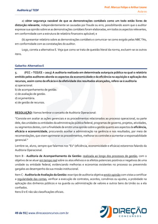 Prof. Marcus Felipe e Arthur Leone
Aula 00
49 de 91| www.direcaoconcursos.com.br
Auditoria p/ TCDF
a) obter segurança razoável de que as demonstrações contábeis como um todo estão livres de
distorção relevante, independentemente se causadas por fraude ou erro, possibilitando assim que o auditor
expresse sua opinião sobre se as demonstrações contábeis foram elaboradas, em todos os aspectos relevantes,
em conformidade com a estrutura de relatório financeiro aplicável; e
(b) apresentar relatório sobre as demonstrações contábeis e comunicar-se como exigido pelas NBC TAs,
em conformidade com as constatações do auditor.
Logo, correta a alternativa E. Veja que como se trata de questão literal da norma, excluem-se os outros
itens.
Gabarito: Alternativa E
5. (FCC – TCE/CE – 2015) A auditoria realizada em determinada autarquia pública na qual o relatório
emitido pelos auditores aborda os aspectos da economicidade e da eficiência na aquisição e aplicação dos
recursos, assim como da eficácia e da efetividade dos resultados alcançados, refere-se à auditoria
a) operacional.
b) de acompanhamento de gestão.
c) de avaliação de gestão.
d) orçamentária.
e) de gestão de recursos.
RESOLUÇÃO: Vamos lembrar o conceito de Auditoria Operacional:
“Consiste em avaliar as ações gerenciais e os procedimentos relacionados ao processo operacional, ou parte
dele, das unidades ou entidades da administração pública federal, programas de governo, projetos, atividades,
ou segmentos destes,com a finalidade de emitir uma opinião sobre a gestão quanto aosaspectosda eficiência,
eficácia e economicidade, procurando auxiliar a administração na gerência e nos resultados, por meio de
recomendações, que visem aprimorar os procedimentos, melhorar os controles e aumentar a responsabilidade
gerencial.”
Lembre-se, aluno, sempre que falarmos nos “Es” (eficiência, economicidade e eficácia) estaremos falando da
Auditoria Operacional.
Item B - Auditoria de Acompanhamento da Gestão: realizada ao longo dos processos de gestão, com o
objetivo de se atuar em tempo real sobre os atos efetivos e os efeitos potenciais positivos e negativos de uma
unidade ou entidade federal, evidenciando melhorias e economias existentes no processo ou prevenindo
gargalos ao desempenho da sua missão institucional.
Item C - Auditoria de Avaliação da Gestão: esse tipo de auditoria objetiva emitir opinião com vistas a certificar
a regularidade das contas, verificar a execução de contratos, acordos, convênios ou ajustes, a probidade na
aplicação dos dinheiros públicos e na guarda ou administração de valores e outros bens da União ou a ela
confiados.
Itens D e E não são classificações oficiais.
 