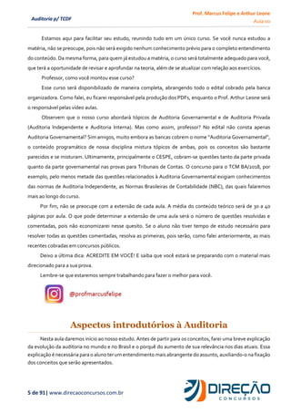Prof. Marcus Felipe e Arthur Leone
Aula 00
5 de 91| www.direcaoconcursos.com.br
Auditoria p/ TCDF
Estamos aqui para facilitar seu estudo, reunindo tudo em um único curso. Se você nunca estudou a
matéria, não se preocupe, pois não será exigido nenhum conhecimento prévio para o completo entendimento
do conteúdo. Da mesma forma, para quem já estudou a matéria, o curso será totalmente adequado para você,
que terá a oportunidade de revisar e aprofundar na teoria, além de se atualizar com relação aos exercícios.
Professor, como você montou esse curso?
Esse curso será disponibilizado de maneira completa, abrangendo todo o edital cobrado pela banca
organizadora. Como falei, eu ficarei responsável pela produção dos PDFs, enquanto o Prof. Arthur Leone será
o responsável pelas vídeo aulas.
Observem que o nosso curso abordará tópicos de Auditoria Governamental e de Auditoria Privada
(Auditoria Independente e Auditoria Interna). Mas como assim, professor? No edital não consta apenas
Auditoria Governamental? Sim amigos, muito embora as bancas cobrem o nome “Auditoria Governamental”,
o conteúdo programático de nossa disciplina mistura tópicos de ambas, pois os conceitos são bastante
parecidos e se misturam. Ultimamente, principalmente o CESPE, cobram-se questões tanto da parte privada
quanto da parte governamental nas provas para Tribunais de Contas. O concurso para o TCM BA/2018, por
exemplo, pelo menos metade das questões relacionados à Auditoria Governamental exigiam conhecimentos
das normas de Auditoria Independente, as Normas Brasileiras de Contabilidade (NBC), das quais falaremos
mais ao longo do curso.
Por fim, não se preocupe com a extensão de cada aula. A média do conteúdo teórico será de 30 a 40
páginas por aula. O que pode determinar a extensão de uma aula será o número de questões resolvidas e
comentadas, pois não economizarei nesse quesito. Se o aluno não tiver tempo de estudo necessário para
resolver todas as questões comentadas, resolva as primeiras, pois serão, como falei anteriormente, as mais
recentes cobradas em concursos públicos.
Deixo a última dica: ACREDITE EM VOCÊ! E saiba que você estará se preparando com o material mais
direcionado para a sua prova.
Lembre-se que estaremos sempre trabalhando para fazer o melhor para você.
Aspectos introdutórios à Auditoria
Nesta aula daremos início ao nosso estudo. Antes de partir para os conceitos, farei uma breve explicação
da evolução da auditoria no mundo e no Brasil e o porquê do aumento de sua relevância nos dias atuais. Essa
explicação é necessária para o aluno ter umentendimento mais abrangente do assunto, auxiliando-o na fixação
dos conceitos que serão apresentados.
 