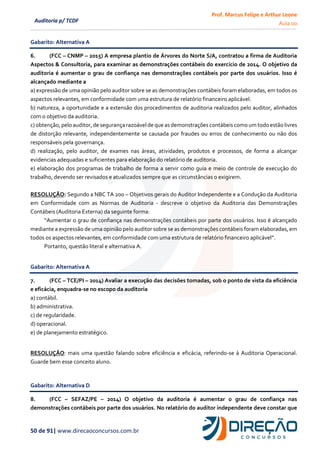 Prof. Marcus Felipe e Arthur Leone
Aula 00
50 de 91| www.direcaoconcursos.com.br
Auditoria p/ TCDF
Gabarito: Alternativa A
6. (FCC – CNMP – 2015) A empresa plantio de Árvores do Norte S/A, contratou a firma de Auditoria
Aspectos & Consultoria, para examinar as demonstrações contábeis do exercício de 2014. O objetivo da
auditoria é aumentar o grau de confiança nas demonstrações contábeis por parte dos usuários. Isso é
alcançado mediante a
a) expressão de uma opinião pelo auditor sobre se as demonstrações contábeis foram elaboradas, em todos os
aspectos relevantes, em conformidade com uma estrutura de relatório financeiro aplicável.
b) natureza, a oportunidade e a extensão dos procedimentos de auditoria realizados pelo auditor, alinhados
com o objetivo da auditoria.
c) obtenção,peloauditor, de segurança razoávelde que asdemonstrações contábeiscomo umtodoestão livres
de distorção relevante, independentemente se causada por fraudes ou erros de conhecimento ou não dos
responsáveis pela governança.
d) realização, pelo auditor, de exames nas áreas, atividades, produtos e processos, de forma a alcançar
evidencias adequadas e suficientes para elaboração do relatório de auditoria.
e) elaboração dos programas de trabalho de forma a servir como guia e meio de controle de execução do
trabalho, devendo ser revisados e atualizados sempre que as circunstâncias o exigirem.
RESOLUÇÃO: Segundo a NBC TA 200 – Objetivos gerais do Auditor Independente e a Condução da Auditoria
em Conformidade com as Normas de Auditoria - descreve o objetivo da Auditoria das Demonstrações
Contábeis (Auditoria Externa) da seguinte forma:
“Aumentar o grau de confiança nas demonstrações contábeis por parte dos usuários. Isso é alcançado
mediante a expressão de uma opinião pelo auditor sobre se as demonstrações contábeis foram elaboradas, em
todos os aspectos relevantes, em conformidade com uma estrutura de relatório financeiro aplicável”.
Portanto, questão literal e alternativa A.
Gabarito: Alternativa A
7. (FCC – TCE/PI – 2014) Avaliar a execução das decisões tomadas, sob o ponto de vista da eficiência
e eficácia, enquadra-se no escopo da auditoria
a) contábil.
b) administrativa.
c) de regularidade.
d) operacional.
e) de planejamento estratégico.
RESOLUÇÃO: mais uma questão falando sobre eficiência e eficácia, referindo-se à Auditoria Operacional.
Guarde bem esse conceito aluno.
Gabarito: Alternativa D
8. (FCC – SEFAZ/PE – 2014) O objetivo da auditoria é aumentar o grau de confiança nas
demonstrações contábeis por parte dos usuários. No relatório do auditor independente deve constar que
 