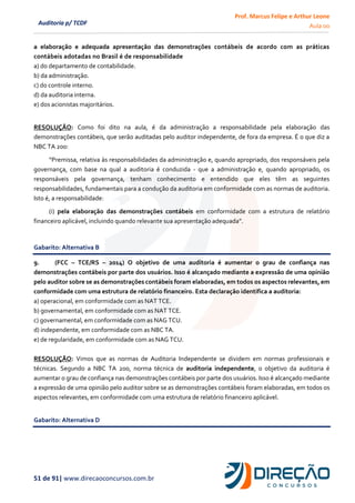 Prof. Marcus Felipe e Arthur Leone
Aula 00
51 de 91| www.direcaoconcursos.com.br
Auditoria p/ TCDF
a elaboração e adequada apresentação das demonstrações contábeis de acordo com as práticas
contábeis adotadas no Brasil é de responsabilidade
a) do departamento de contabilidade.
b) da administração.
c) do controle interno.
d) da auditoria interna.
e) dos acionistas majoritários.
RESOLUÇÃO: Como foi dito na aula, é da administração a responsabilidade pela elaboração das
demonstrações contábeis, que serão auditadas pelo auditor independente, de fora da empresa. É o que diz a
NBC TA 200:
“Premissa, relativa às responsabilidades da administração e, quando apropriado, dos responsáveis pela
governança, com base na qual a auditoria é conduzida - que a administração e, quando apropriado, os
responsáveis pela governança, tenham conhecimento e entendido que eles têm as seguintes
responsabilidades, fundamentais para a condução da auditoria em conformidade com as normas de auditoria.
Isto é, a responsabilidade:
(i) pela elaboração das demonstrações contábeis em conformidade com a estrutura de relatório
financeiro aplicável, incluindo quando relevante sua apresentação adequada”.
Gabarito: Alternativa B
9. (FCC – TCE/RS – 2014) O objetivo de uma auditoria é aumentar o grau de confiança nas
demonstrações contábeis por parte dos usuários. Isso é alcançado mediante a expressão de uma opinião
pelo auditor sobre se as demonstrações contábeis foram elaboradas, em todos os aspectos relevantes, em
conformidade com uma estrutura de relatório financeiro. Esta declaração identifica a auditoria:
a) operacional, em conformidade com as NAT TCE.
b) governamental, em conformidade com as NAT TCE.
c) governamental, em conformidade com as NAG TCU.
d) independente, em conformidade com as NBC TA.
e) de regularidade, em conformidade com as NAG TCU.
RESOLUÇÃO: Vimos que as normas de Auditoria Independente se dividem em normas professionais e
técnicas. Segundo a NBC TA 200, norma técnica de auditoria independente, o objetivo da auditoria é
aumentar o grau de confiança nas demonstrações contábeis por parte dos usuários. Isso é alcançado mediante
a expressão de uma opinião pelo auditor sobre se as demonstrações contábeis foram elaboradas, em todos os
aspectos relevantes, em conformidade com uma estrutura de relatório financeiro aplicável.
Gabarito: Alternativa D
 