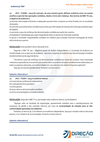 Prof. Marcus Felipe e Arthur Leone
Aula 00
52 de 91| www.direcaoconcursos.com.br
Auditoria p/ TCDF
10. (FCC – TCE/RS – 2014) Os manuais, de uma maneira geral, definem auditoria como um exame
analítico e pericial das operações contábeis, desde o início até o balanço. Nos termos da NBC TA 200,
o objetivo da auditoria é
a) levantar informações suficientes e adequadas que permitam comparar as metas fixadas com os resultados
alcançados.
b) controlar os procedimentos contábeispara evitar que informações de interesse da instituição auditada sejam
divulgados.
c) aumentar o grau de confiança das demonstrações contábeis por parte dos usuários.
d) estabelecer metodologia para ação integrada de todos os setores da instituição auditada.
e) apurar e consolidar irregularidades contábeis em relatório para subsidiar eventual investigação de ilícitos
administrativos e penais.
RESOLUÇÃO: Essa questão o aluno não pode errar.
Segundo a NBC TA 200 – Objetivos gerais do Auditor Independente e a Condução da Auditoria em
Conformidade com as Normas de Auditoria - descreve o objetivo da Auditoria das Demonstrações Contábeis
(Auditoria Externa) da seguinte forma:
“Aumentar o grau de confiança nas demonstrações contábeis por parte dos usuários. Isso é alcançado
mediante a expressão de uma opinião pelo auditor sobre se as demonstrações contábeis foram elaboradas, em
todos os aspectos relevantes, em conformidade com uma estrutura de relatório financeiro aplicável”.
Veja que se trata de questão literal. Portanto correta a letra C.
Gabarito: Alternativa C
11. (FCC – TCE/PI – 2014) A auditoria interna
a) é exercida por profissional independente.
b) é realizada de forma periódica.
c) emite parecer.
d) opina sobre as demonstrações contábeis.
e) emite recomendações à entidade auditada.
RESOLUÇÃO: Segundo a NBC TI 01, que dispõe sobre auditoria interna, sua finalidade é:
“Agregar valor ao resultado da organização, apresentando subsídios para o aperfeiçoamento dos
processos, da gestão e dos controles internos, por meio da recomendação de soluções para as não-
conformidades apontadas nos relatórios”.
Portanto, os itens A, B, C e D referem-se à auditoria independente. Veja que o Auditor Interno não emite
parecer, e sim relatório de recomendação. Portanto correta a letra E.
Gabarito: Alternativa E
 
