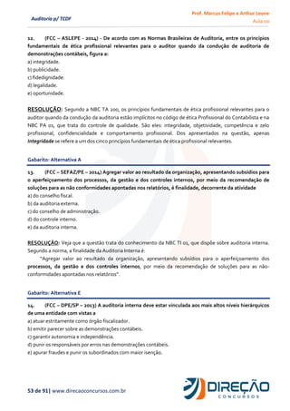 Prof. Marcus Felipe e Arthur Leone
Aula 00
53 de 91| www.direcaoconcursos.com.br
Auditoria p/ TCDF
12. (FCC – ASLEPE - 2014) - De acordo com as Normas Brasileiras de Auditoria, entre os princípios
fundamentais de ética profissional relevantes para o auditor quando da condução de auditoria de
demonstrações contábeis, figura a:
a) integridade.
b) publicidade.
c) fidedignidade.
d) legalidade.
e) oportunidade.
RESOLUÇÃO: Segundo a NBC TA 200, os princípios fundamentais de ética profissional relevantes para o
auditor quando da condução da auditoria estão implícitos no código de ética Profissional do Contabilista e na
NBC PA 01, que trata do controle de qualidade. São eles: integridade, objetividade, competência e zelo
profissional, confidencialidade e comportamento profissional. Dos apresentados na questão, apenas
Integridade se refere a um dos cinco princípios fundamentais de ética profissional relevantes.
Gabarito: Alternativa A
13. (FCC – SEFAZ/PE – 2014) Agregar valor ao resultado da organização, apresentando subsídios para
o aperfeiçoamento dos processos, da gestão e dos controles internos, por meio da recomendação de
soluções para as não conformidades apontadas nos relatórios, é finalidade, decorrente da atividade
a) do conselho fiscal.
b) da auditoria externa.
c) do conselho de administração.
d) do controle interno.
e) da auditoria interna.
RESOLUÇÃO: Veja que a questão trata do conhecimento da NBC TI 01, que dispõe sobre auditoria interna.
Segundo a norma, a finalidade da Auditoria Interna é:
“Agregar valor ao resultado da organização, apresentando subsídios para o aperfeiçoamento dos
processos, da gestão e dos controles internos, por meio da recomendação de soluções para as não-
conformidades apontadas nos relatórios”.
Gabarito: Alternativa E
14. (FCC – DPE/SP – 2013) A auditoria interna deve estar vinculada aos mais altos níveis hierárquicos
de uma entidade com vistas a
a) atuar estritamente como órgão fiscalizador.
b) emitir parecer sobre as demonstrações contábeis.
c) garantir autonomia e independência.
d) punir os responsáveis por erros nas demonstrações contábeis.
e) apurar fraudes e punir os subordinados com maior isenção.
 