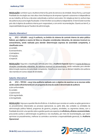 Prof. Marcus Felipe e Arthur Leone
Aula 00
54 de 91| www.direcaoconcursos.com.br
Auditoria p/ TCDF
RESOLUÇÃO: Lembrem que a Auditoria Interna faz parte da estrutura da entidade. Dessa forma, a principal
finalidade de vinculação aos mais altos níveis hierárquicos da empresa é garantir autonomia e independência
ao seu trabalho, de forma a não estar subordinada a nenhum outro setor. Em relação ao item A, nenhum tipo
de auditoria atua como órgão fiscalizador. O item B refere-se à auditoria independente. O item D está incorreta
pois não é objetivo da auditoria interna punir responsáveis, e sim emitir recomendações. Quanto ao item E, a
responsabilidade de apurar fraudes é da administração.
Gabarito: Alternativa C
15. (FCC – DPU/RS – 2013) A auditoria, no âmbito do sistema de controle interno do setor público
federal, que objetiva o exame de fatos ou situações consideradas relevantes, de natureza incomum ou
extraordinária, sendo realizada para atender determinação expressa de autoridade competente, é
classificada como:
a) contábil.
b) extraordinária.
c) extraplano.
d) inspeção.
e) especial.
RESOLUÇÃO: Segundo a classificação definida pela CGU, a Auditoria Especial objetiva o exame de fatos ou
situações consideradas relevantes, de natureza incomum ou extraordinária, sendo realizadas para atender
determinação expressa de autoridade competente. Classifica-se nesse tipo os demais trabalhos de auditoria
não inseridos em outras classes de atividades.
Gabarito: Alternativa E
16. (FCC – TRT/SC – 2013) Uma auditoria realizada com o objetivo de examinar se os recursos estão
sendo usados eficientemente em um programa da área da saúde é denominada de auditoria
a) de conformidade.
b) contábil.
c) operacional.
d) de regularidade.
e) de legalidade.
RESOLUÇÃO: Veja que a questão fala de eficiência. A Auditoria que consiste em avaliar as ações gerenciais e
os procedimentos relacionados ao processo operacional, ou parte dele, das unidades ou entidades da
administração pública federal, programas de governo, projetos, atividades, ou segmentos destes, com a
finalidade de emitir uma opinião sobre a gestão quanto aos aspectos da eficiência, eficácia e economicidade,
procurando auxiliar a administração na gerência e nos resultados, por meio de recomendações, que visem
aprimorar os procedimentos, melhorar os controles e aumentar a responsabilidade gerencial, é a Auditoria
Operacional.
 