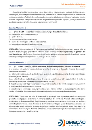 Prof. Marcus Felipe e Arthur Leone
Aula 00
55 de 91| www.direcaoconcursos.com.br
Auditoria p/ TCDF
A Auditoria Contábil compreende o exame dos registros e documentos e na coleta de informações e
confirmações, mediante procedimentos específicos, pertinentes ao controle do patrimônio de uma unidade,
entidade ou projeto. A Auditoria de regularidade (também chamada de conformidade ou legalidade) objetiva
examinar a legalidade e a legitimidade dos atos de gestão dos responsáveis sujeitos à jurisdição do Tribunal,
quanto aos aspectos contábil, financeiro, orçamentário e patrimonial.
Gabarito: Alternativa C
17. (FCC – ISS/SP – 2012) Não é uma atividade da função da auditoria interna:
a) a avaliação do processo de governança.
b) a gestão de risco.
c) o monitoramento do controle interno.
d) o exame das informações contábeis e operacionais.
e) a aprovação do relatório de auditoria externa.
RESOLUÇÃO: Veja que os itens A, B, C e D tratam da finalidade da Auditoria Interna que é agregar valor ao
resultado da organização, apresentando subsídios para o aperfeiçoamento dos processos, da gestão e dos
controles internos. Não faz parte das atribuições da auditoria interna aprovar o relatório de auditoria externa,
uma vez que este possui independência na produção do seu parecer.
Gabarito: Alternativa E
18. (FCC – TRE/CE – 2012) É correto afirmar com relação aos objetivos da auditoria interna que
a) os objetivos não variam e independente do tamanho da empresa ou do quadro funcional devem cobrir
totalmente as atividades.
b) é totalmente responsável pela gestão de riscos, garantindo à gestão e à governança da empresa a mitigação
ou eliminação dos mesmos.
c) está subordinada aos órgãos de governança da empresa, sendo limitada sobre a possibilidade de avaliar as
questões de ordem ética, valores e cumprimento de suas funções.
d) ela pode ser responsável por revisar a economia, eficiência e eficácia das atividades operacionais, incluindo
as atividades não financeiras de uma entidade.
e) suas atribuições com relação ao cumprimento de leis e normas limitam-se a aquelas pertinentes à área
contábil e financeira, ficando as demais normas e leis sob responsabilidade das áreas especificas.
RESOLUCAO: Vamos item por item. A letra A está incorreta pois uma empresa de grande porte com um
quadro funcional pequeno certamente irá limitar a cobertura das atividades. A letra B está incorreta pois a
gestão de riscos é responsabilidade da administração, sendo a auditoria interna responsável por auxiliar a
administração em relação a essa atividade. O item C está incorreta pois apesar de estar subordinada à alta
administração, possui autonomia na execução dos seus trabalhos, sem limitação de ordem ética, valores ou
cumprimento de suas funções. A letra D está correta pois a auditoria abrange atividades operacionais e não
financeiras, o que torna a letra E incorreta.
 