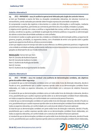 Prof. Marcus Felipe e Arthur Leone
Aula 00
56 de 91| www.direcaoconcursos.com.br
Auditoria p/ TCDF
Gabarito: Alternativa D
19. (FCC – INFRAERO – 2011) A auditoria operacional efetuada pelo órgão de controle interno
a) tem por finalidade o exame de fatos ou situações consideradas relevantes, de natureza incomum ou
extraordinária, sendo realizadas para atender determinação expressa de autoridade competente.
b) compreende o exame dos registros e documentos e a coleta de informações e confirmações, mediante
procedimentos específicos, pertinentes ao controle do patrimônio de uma unidade, entidade ou projeto.
c) objetiva emitir opinião com vistas a certificar a regularidade das contas, verificar a execução de contratos,
acordos, convênios ou ajustes, a probidade na aplicação dos dinheiros públicos e na guarda ou administração
de valores e outros bens da entidade auditada ou a ela confiados.
d) consiste em avaliar as ações gerenciais das unidades ou entidades da administração pública, programas de
governo, projetos, atividades, ou segmentos destes, com a finalidade de emitir uma opinião sobre a gestão
quanto aos aspectos da eficiência, eficácia e economicidade.
e) tem por objetivo atuar em tempo real sobre os atos efetivos e os efeitos potenciais positivos e negativos de
umaunidade ou entidade auditada,evidenciando melhoriase economiasexistentes no processoou prevenindo
gargalos ao desempenho da sua missão institucional.
RESOLUÇÃO: Vamos item por item:
Item A: Conceito de Auditoria Especial.
Item B: Conceito de Auditoria Contábil.
Item C: Auditoria de Avaliação da Gestão.
Item D: Correto.
Item E: Auditoria de Acompanhamento da Gestão.
Gabarito: Alternativa D
20. (FCC – TRT/MS – 2011) Ao conduzir uma auditoria de demonstrações contábeis, são objetivos
gerias do auditor obter segurança
a) razoável de que as demonstrações contábeis como um todo estão livres de distorção relevante, devido à
fraude ou erro, possibilitando que o auditor expresse opinião sobre se as demonstrações contábeis foram
elaboradas, em todos os aspectos relevantes, em conformidade com a estrutura de relatório financeiro
aplicável.
b) razoável de que as demonstrações contábeis como um todo estão livres de distorção irrelevante, devido a
erros, possibilitando que o auditor expresse opinião sobre se as demonstrações contábeis foram elaboradas,
em todos os aspectos relevantes, em conformidade com a estrutura de parecer financeiro.
c) total de que as demonstrações contábeis em parte estão livres de distorção relevante, devido à fraude ou
erro, possibilitando que o auditor expresse opinião sobre se as demonstrações contábeis foram elaboradas, em
todos os aspectos relevantes, em conformidade com a estrutura de relatório financeiro aplicável.
d) total de que as demonstrações contábeis em parte estão livres de distorção irrelevante, devido à fraude,
possibilitando que o auditor expresse opinião sobre se as demonstrações contábeis foram elaboradas, em
todos os aspectos relevantes, em conformidade com a estrutura de relatório financeiro aplicável.
e) razoável de que as demonstrações contábeis em parte estão livres de distorção irrelevante, devido à fraude
ou erro, possibilitando que o auditor expresse opinião sobre se as demonstrações contábeis foram elaboradas,
 