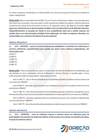 Prof. Marcus Felipe e Arthur Leone
Aula 00
57 de 91| www.direcaoconcursos.com.br
Auditoria p/ TCDF
em todos os aspectos considerados, em conformidade com a estrutura de parecer financeiro consolidado do
auditor independente.
RESOLUÇÃO: Mais uma questão literal da NBC TA 200. Primeira, entenda que o auditor nunca terá segurança
total sobre suas conclusões, visto que existem limites inerentes ao trabalho de auditoria. Veremos esse tema
na próxima aula. Dessa forma eliminamos os itens C e D. Segundo a norma, são objetivos do auditor obter
segurança razoável de que as demonstrações contábeis como um todo estão livres de distorção relevante,
independentemente se causadas por fraude ou erro, possibilitando assim que o auditor expresse sua
opinião sobre se as demonstrações contábeis foram elaboradas, em todos os aspectos relevantes, em
conformidade com a estrutura de relatório financeiro aplicável.
Gabarito: Alternativa A
21. (FCC – SEFAZ/SP – 2010) As normas brasileiras que estabelecem os preceitos de conduta para o
exercício profissional, especificamente para aqueles que atuam como auditores independentes, são
estruturadas como
a) NBC TI.
b) NBC PI.
c) NBC TA.
d) NBC PA.
e) NBC TP.
RESOLUÇÃO: Trata-se de questão que cobra o conhecimento das Normas Brasileiras de Contabilidade, que
são divididas em duas modalidades: Normas Profissionais e Normas Técnicas. A questão pede a norma
profissional para auditoria independente. Vejamos item por item:
Item A: NBC TI – são as Normas Brasileiras de Contabilidade aplicadas à Auditoria interna (trata-se de
norma técnica). ERRADO
Item B: NBC PI - aplicadas, especificamente, aos contadores que atuam como auditores internos (norma
profissional). ERRADO
Item C: NBC TA - são as Normas Brasileiras de Contabilidade aplicadas à Auditoria convergentes com as
Normas de Auditoria Internacionais de Auditoria Independente emitidas pela IFAC (norma técnica). ERRADO
Item D: NBC PA - aplicadas, especificamente, aos contadores que atuam como auditores independentes
(norma profissional). CORRETO
Item E: NBC TP - são as Normas Brasileiras aplicadas ao trabalho de perícia (norma técnica). ERRADO
Gabarito: Alternativa D
22. (FCC – APOFP/SP – 2010) As auditorias internas e externas atuam em diferentes graus de
profundidade e de extensão nas tarefas de auditoria. Embora exista uma conexão nos trabalhos de ambas,
é função da auditoria externa:
 