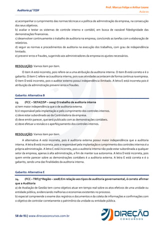 Prof. Marcus Felipe e Arthur Leone
Aula 00
58 de 91| www.direcaoconcursos.com.br
Auditoria p/ TCDF
a) acompanhar o cumprimento das normas técnicas e a política de administração da empresa, na consecução
dos seus objetivos.
b) avaliar e testar os sistemas de controle interno e contábil, em busca de razoável fidedignidade das
demonstrações financeiras.
c) desenvolver continuamente o trabalho de auditoria na empresa, concluindo as tarefas com a elaboração de
relatórios.
d) seguir as normas e procedimentos de auditoria na execução dos trabalhos, com grau de independência
limitado.
e) prevenir erros e fraudes, sugerindo aos administradores da empresa os ajustes necessários.
RESOLUÇÃO: Vamos item por item.
O item A está incorreto, pois refere-se a uma atribuição da auditoria interna. O item B está correto e é o
gabarito. O item C refere-se à auditoria interna, pois suas atividades acontecem de forma continua na empresa.
O item D está incorreto, pois o auditor externo possui independência ilimitado. A letra E está incorreta pois é
atribuição da administração prevenir erros e fraudes.
Gabarito: Alternativa B
23. (FCC – SEFAZ/SP – 2009) O trabalho de auditoria interna
a) tem maior independência que o de auditoria externa.
b) é responsável pela implantação e pelo cumprimento dos controles internos.
c) deve estar subordinado ao da Controladoria da empresa.
d) deve emitir parecer, que será publicado com as demonstrações contábeis.
e) deve efetuar a revisão e o aperfeiçoamento dos controles internos.
RESOLUÇÃO: Vamos item por item.
A alternativa A está incorreta, pois é auditoria externa possui maior independência que a auditoria
interna. A letra B está incorreta, pois a responsável pela implantação e cumprimento dos controles internos é a
própria administração. A letra C está incorreta, pois a auditoria interna não pode estar subordinada a qualquer
setor da empresa, apenas à alta administração, a fim de manter sua autonomia. A letra D está incorreta, pois
quem emite parecer sobre as demonstrações contábeis é a auditoria externa. A letra E está correta e é o
gabarito, sendo uma das finalidades da auditoria interna.
Gabarito: Alternativa E
24. (FCC – TRF/5ª Região – 2008) Em relação aos tipos de auditoria governamental, é correto afirmar
que a Auditoria
a) de Avaliação de Gestão tem como objetivo atuar em tempo real sobre os atos efetivos de uma unidade ou
entidade pública, evidenciando melhorias e economias existentes no processo.
b) especial compreende o exame dos registros e documentos e da coleta de informações e confirmações com
o objetivo de controlar corretamente o patrimônio da unidade ou entidade pública.
 