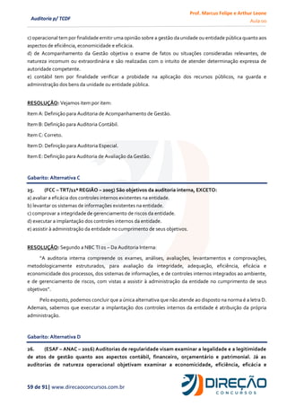 Prof. Marcus Felipe e Arthur Leone
Aula 00
59 de 91| www.direcaoconcursos.com.br
Auditoria p/ TCDF
c) operacional tem por finalidade emitir uma opinião sobre a gestão da unidade ou entidade pública quanto aos
aspectos de eficiência, economicidade e eficácia.
d) de Acompanhamento da Gestão objetiva o exame de fatos ou situações consideradas relevantes, de
natureza incomum ou extraordinária e são realizadas com o intuito de atender determinação expressa de
autoridade competente.
e) contábil tem por finalidade verificar a probidade na aplicação dos recursos públicos, na guarda e
administração dos bens da unidade ou entidade pública.
RESOLUÇÃO: Vejamos item por item:
Item A: Definição para Auditoria de Acompanhamento de Gestão.
Item B: Definição para Auditoria Contábil.
Item C: Correto.
Item D: Definição para Auditoria Especial.
Item E: Definição para Auditoria de Avaliação da Gestão.
Gabarito: Alternativa C
25. (FCC – TRT/11ª REGIÃO – 2005) São objetivos da auditoria interna, EXCETO:
a) avaliar a eficácia dos controles internos existentes na entidade.
b) levantar os sistemas de informações existentes na entidade.
c) comprovar a integridade de gerenciamento de riscos da entidade.
d) executar a implantação dos controles internos da entidade.
e) assistir à administração da entidade no cumprimento de seus objetivos.
RESOLUÇÃO: Segundo a NBC TI 01 – Da Auditoria Interna:
“A auditoria interna compreende os exames, análises, avaliações, levantamentos e comprovações,
metodologicamente estruturados, para avaliação da integridade, adequação, eficiência, eficácia e
economicidade dos processos, dos sistemas de informações, e de controles internos integrados ao ambiente,
e de gerenciamento de riscos, com vistas a assistir à administração da entidade no cumprimento de seus
objetivos”.
Pelo exposto, podemos concluir que a única alternativa que não atende ao disposto na norma é a letra D.
Ademais, sabemos que executar a implantação dos controles internos da entidade é atribuição da própria
administração.
Gabarito: Alternativa D
26. (ESAF – ANAC – 2016) Auditorias de regularidade visam examinar a legalidade e a legitimidade
de atos de gestão quanto aos aspectos contábil, financeiro, orçamentário e patrimonial. Já as
auditorias de natureza operacional objetivam examinar a economicidade, eficiência, eficácia e
 