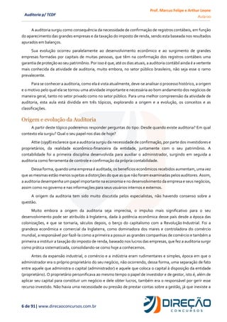 Prof. Marcus Felipe e Arthur Leone
Aula 00
6 de 91| www.direcaoconcursos.com.br
Auditoria p/ TCDF
A auditoria surgiu como consequência da necessidade de confirmação de registros contábeis, em função
do aparecimento das grandes empresas e da taxação do imposto de renda, sendo esta baseada nos resultados
apurados em balanços.
Sua evolução ocorreu paralelamente ao desenvolvimento econômico e ao surgimento de grandes
empresas formadas por capitais de muitas pessoas, que têm na confirmação dos registros contábeis uma
garantia de proteção ao seu patrimônio. Por isso é que, até os dias atuais, a auditoria contábil ainda é a vertente
mais conhecida da atividade de auditoria, muito embora, no setor público brasileiro, não seja esse o ramo
prevalecente.
Para se conhecer a auditoria, como ela é vista atualmente, deve-se analisar o processo histórico, a origem
e o motivo pelo qual ela se tornou uma atividade importante e necessária ao bom andamento dos negócios de
maneira geral, tanto no setor privado como no setor público. Para uma melhor compreensão da atividade de
auditoria, esta aula está dividida em três tópicos, explorando a origem e a evolução, os conceitos e as
classificações.
Origem e evolução da Auditoria
A partir deste tópico poderemos responder perguntas do tipo: Desde quando existe auditoria? Em qual
contexto ela surgiu? Qual o seu papel nos dias de hoje?
Attie (1998) esclarece que a auditoria surgiu da necessidade de confirmação, por parte dos investidores e
proprietários, da realidade econômico-financeira da entidade, juntamente com o seu patrimônio. A
contabilidade foi a primeira disciplina desenvolvida para auxiliar o administrador, surgindo em seguida a
auditoria como ferramenta de controle e confirmação da própria contabilidade.
Dessa forma, quando uma empresa é auditada, os benefícios econômicos recebidos aumentam, uma vez
que as mesmas estão menos sujeitas a distorções do que as que não foram examinadas pelos auditores. Assim,
a auditoria desempenha um papel importante na economia e no desenvolvimento da empresa e seus negócios,
assim como no governo e nas informações para seus usuários internos e externos.
A origem da auditoria tem sido muito discutida pelos especialistas, não havendo consenso sobre a
questão.
Muito embora a origem da auditoria seja imprecisa, o impulso mais significativo para o seu
desenvolvimento pode ser atribuído à Inglaterra, dada à potência econômica desse país desde a época das
colonizações, e que se tornaria, séculos depois, o berço do capitalismo com a Revolução Industrial. Foi a
grandeza econômica e comercial da Inglaterra, como dominadora dos mares e controladora do comércio
mundial, a responsável por fazê-la como a primeira a possuir as grandes companhias de comércio e também a
primeira a instituir a taxação do imposto de renda, baseado nos lucros das empresas, que fez a auditoria surgir
como prática sistematizada, consolidando-se como hoje a conhecemos.
Antes da expansão industrial, o comércio e a indústria eram rudimentares e simples, época em que o
administrador era o próprio proprietário do seu negócio, não ocorrendo, dessa forma, uma separação de fato
entre aquele que administra o capital (administrador) e aquele que coloca o capital à disposição da entidade
(proprietário). O proprietário personificava ao mesmo tempo o papel de investidor e de gestor, isto é, além de
aplicar seu capital para constituir um negócio e dele obter lucros, também era o responsável por gerir esse
recurso investido. Não havia uma necessidade ou pressão de prestar contas sobre a gestão, já que inexiste a
 