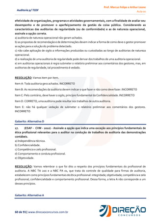 Prof. Marcus Felipe e Arthur Leone
Aula 00
60 de 91| www.direcaoconcursos.com.br
Auditoria p/ TCDF
efetividade de organizações, programas e atividades governamentais, com a finalidade de avaliar seu
desempenho e de promover o aperfeiçoamento da gestão da coisa pública. Considerando as
características das auditorias de regularidade (ou de conformidade) e as de natureza operacional,
assinale a opção correta.
a) auditoria de natureza operacional não geram achados.
b) as propostas de recomendação e de determinações devem indicar a forma de como deve o gestor promover
as ações para a solução do problema detectado.
c) não cabe aplicação de sigilo a informações produzidas ou custodiadas ao longo de auditorias de natureza
operacional.
d) a realização de uma auditoria de regularidade pode derivar dos trabalhos de uma auditoria operacional.
e) em auditorias operacionais é regra submeter o relatório preliminar aos comentários dos gestores, mas, em
auditorias de regularidade, tal procedimento é vedado.
RESOLUÇÂO: Vamos item por item.
Item A: Toda auditoria gera achados. INCORRETO
Item B: As recomendações da auditoria devem indicar o que fazer e não como deve fazer. INCORRETO
Item C: Pelo contrário, deve haver o sigilo, princípio fundamental da Confidencialidade. INCORRETO
Item D: CORRETO, uma auditoria pode resultar nos trabalhos de outra auditoria.
Item E: não há qualquer vedação de submeter o relatório preliminar aos comentários dos gestores.
INCORRETO
Gabarito: Alternativa D
27. (ESAF - CVM - 2010) - Assinale a opção que indica uma exceção aos princípios fundamentais de
ética profissional relevantes para o auditor na condução de trabalhos de auditoria das demonstrações
contábeis.
a) Independência técnica.
b) Confidencialidade.
c) Competência e zelo profissional.
d) Comportamento e conduta profissional.
e) Objetividade.
RESOLUÇÃO: Vamos relembrar o que foi dito a respeito dos princípios fundamentais do profissional de
auditoria. A NBC TA 200 e a NBC PA 01, que trata do controle de qualidade para firmas de auditoria,
estabelecemcomo princípiosfundamentaisde ética profissional:integridade; objetividade; competência e zelo
profissional; confidencialidade e comportamento profissional. Dessa forma, a letra A não corresponde a um
desses princípios.
Gabarito: Alternativa A
 