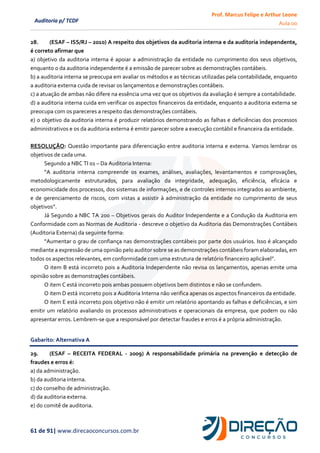 Prof. Marcus Felipe e Arthur Leone
Aula 00
61 de 91| www.direcaoconcursos.com.br
Auditoria p/ TCDF
28. (ESAF – ISS/RJ – 2010) A respeito dos objetivos da auditoria interna e da auditoria independente,
é correto afirmar que
a) objetivo da auditoria interna é apoiar a administração da entidade no cumprimento dos seus objetivos,
enquanto o da auditoria independente é a emissão de parecer sobre as demonstrações contábeis.
b) a auditoria interna se preocupa em avaliar os métodos e as técnicas utilizadas pela contabilidade, enquanto
a auditoria externa cuida de revisar os lançamentos e demonstrações contábeis.
c) a atuação de ambas não difere na essência uma vez que os objetivos da avaliação é sempre a contabilidade.
d) a auditoria interna cuida em verificar os aspectos financeiros da entidade, enquanto a auditoria externa se
preocupa com os pareceres a respeito das demonstrações contábeis.
e) o objetivo da auditoria interna é produzir relatórios demonstrando as falhas e deficiências dos processos
administrativos e os da auditoria externa é emitir parecer sobre a execução contábil e financeira da entidade.
RESOLUÇÃO: Questão importante para diferenciação entre auditoria interna e externa. Vamos lembrar os
objetivos de cada uma.
Segundo a NBC TI 01 – Da Auditoria Interna:
“A auditoria interna compreende os exames, análises, avaliações, levantamentos e comprovações,
metodologicamente estruturados, para avaliação da integridade, adequação, eficiência, eficácia e
economicidade dos processos, dos sistemas de informações, e de controles internos integrados ao ambiente,
e de gerenciamento de riscos, com vistas a assistir à administração da entidade no cumprimento de seus
objetivos”.
Já Segundo a NBC TA 200 – Objetivos gerais do Auditor Independente e a Condução da Auditoria em
Conformidade com as Normas de Auditoria - descreve o objetivo da Auditoria das Demonstrações Contábeis
(Auditoria Externa) da seguinte forma:
“Aumentar o grau de confiança nas demonstrações contábeis por parte dos usuários. Isso é alcançado
mediante a expressão de uma opinião pelo auditor sobre se as demonstrações contábeis foram elaboradas, em
todos os aspectos relevantes, em conformidade com uma estrutura de relatório financeiro aplicável”.
O item B está incorreto pois a Auditoria Independente não revisa os lançamentos, apenas emite uma
opinião sobre as demonstrações contábeis.
O item C está incorreto pois ambas possuem objetivos bem distintos e não se confundem.
O item D está incorreto pois a Auditoria Interna não verifica apenas os aspectos financeiros da entidade.
O item E está incorreto pois objetivo não é emitir um relatório apontando as falhas e deficiências, e sim
emitir um relatório avaliando os processos administrativos e operacionais da empresa, que podem ou não
apresentar erros. Lembrem-se que a responsável por detectar fraudes e erros é a própria administração.
Gabarito: Alternativa A
29. (ESAF – RECEITA FEDERAL - 2009) A responsabilidade primária na prevenção e detecção de
fraudes e erros é:
a) da administração.
b) da auditoria interna.
c) do conselho de administração.
d) da auditoria externa.
e) do comitê de auditoria.
 