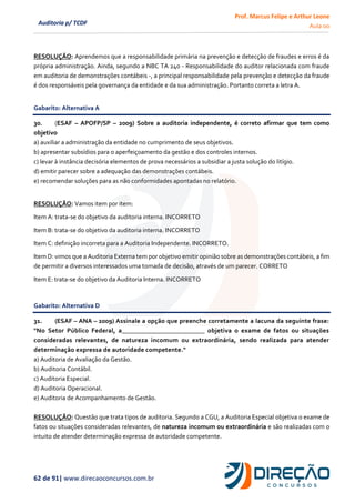 Prof. Marcus Felipe e Arthur Leone
Aula 00
62 de 91| www.direcaoconcursos.com.br
Auditoria p/ TCDF
RESOLUÇÃO: Aprendemos que a responsabilidade primária na prevenção e detecção de fraudes e erros é da
própria administração. Ainda, segundo a NBC TA 240 - Responsabilidade do auditor relacionada com fraude
em auditoria de demonstrações contábeis -, a principal responsabilidade pela prevenção e detecção da fraude
é dos responsáveis pela governança da entidade e da sua administração. Portanto correta a letra A.
Gabarito: Alternativa A
30. (ESAF – APOFP/SP – 2009) Sobre a auditoria independente, é correto afirmar que tem como
objetivo
a) auxiliar a administração da entidade no cumprimento de seus objetivos.
b) apresentar subsídios para o aperfeiçoamento da gestão e dos controles internos.
c) levar à instância decisória elementos de prova necessários a subsidiar a justa solução do litígio.
d) emitir parecer sobre a adequação das demonstrações contábeis.
e) recomendar soluções para as não conformidades apontadas no relatório.
RESOLUÇÃO: Vamos item por item:
Item A: trata-se do objetivo da auditoria interna. INCORRETO
Item B: trata-se do objetivo da auditoria interna. INCORRETO
Item C: definição incorreta para a Auditoria Independente. INCORRETO.
Item D: vimos que a Auditoria Externa tem por objetivo emitir opinião sobre as demonstrações contábeis, a fim
de permitir a diversos interessados uma tomada de decisão, através de um parecer. CORRETO
Item E: trata-se do objetivo da Auditoria Interna. INCORRETO
Gabarito: Alternativa D
31. (ESAF – ANA – 2009) Assinale a opção que preenche corretamente a lacuna da seguinte frase:
"No Setor Público Federal, a_________________________ objetiva o exame de fatos ou situações
consideradas relevantes, de natureza incomum ou extraordinária, sendo realizada para atender
determinação expressa de autoridade competente."
a) Auditoria de Avaliação da Gestão.
b) Auditoria Contábil.
c) Auditoria Especial.
d) Auditoria Operacional.
e) Auditoria de Acompanhamento de Gestão.
RESOLUÇÃO: Questão que trata tipos de auditoria. Segundo a CGU, a Auditoria Especial objetiva o exame de
fatos ou situações consideradas relevantes, de natureza incomum ou extraordinária e são realizadas com o
intuito de atender determinação expressa de autoridade competente.
 