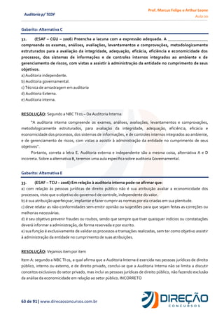 Prof. Marcus Felipe e Arthur Leone
Aula 00
63 de 91| www.direcaoconcursos.com.br
Auditoria p/ TCDF
Gabarito: Alternativa C
32. (ESAF – CGU – 2006) Preencha a lacuna com a expressão adequada. A ___________________
compreende os exames, análises, avaliações, levantamentos e comprovações, metodologicamente
estruturados para a avaliação da integridade, adequação, eficácia, eficiência e economicidade dos
processos, dos sistemas de informações e de controles internos integrados ao ambiente e de
gerenciamento de riscos, com vistas a assistir à administração da entidade no cumprimento de seus
objetivos.
a) Auditoria independente.
b) Auditoria governamental.
c) Técnica de amostragem em auditoria
d) Auditoria Externa.
e) Auditoria interna.
RESOLUÇÃO: Segundo a NBC TI 01 – Da Auditoria Interna:
“A auditoria interna compreende os exames, análises, avaliações, levantamentos e comprovações,
metodologicamente estruturados, para avaliação da integridade, adequação, eficiência, eficácia e
economicidade dos processos, dos sistemas de informações, e de controles internos integrados ao ambiente,
e de gerenciamento de riscos, com vistas a assistir à administração da entidade no cumprimento de seus
objetivos”.
Portanto, correta a letra E. Auditoria externa e independente são a mesma coisa, alternativa A e D
incorreta. Sobre a alternativa B, teremos uma aula específica sobre auditoria Governamental.
Gabarito: Alternativa E
33. (ESAF – TCU – 2006) Em relação à auditoria interna pode-se afirmar que:
a) com relação às pessoas jurídicas de direito público não é sua atribuição avaliar a economicidade dos
processos, visto que o objetivo do governo é de controle, independente do valor.
b) é sua atribuição aperfeiçoar, implantar e fazer cumprir as normas por ela criadas em sua plenitude.
c) deve relatar as não-conformidades sem emitir opinião ou sugestões para que sejam feitas as correções ou
melhorias necessárias.
d) é seu objetivo prevenir fraudes ou roubos, sendo que sempre que tiver quaisquer indícios ou constatações
deverá informar a administração, de forma reservada e por escrito.
e) sua função é exclusivamente de validar os processos e transações realizadas, sem ter como objetivo assistir
à administração da entidade no cumprimento de suas atribuições.
RESOLUÇÃO: Vejamos item por item
Item A: segundo a NBC TI 01, a qual afirma que a Auditoria Interna é exercida nas pessoas jurídicas de direito
público, interno ou externo, e de direito privado, conclui-se que a Auditoria Interna não se limita a discutir
conceitos exclusivos do setor privado, mas inclui as pessoas jurídicas de direito público, não fazendo exclusão
da análise da economicidade em relação ao setor público. INCORRETO
 