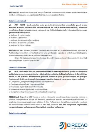 Prof. Marcus Felipe e Arthur Leone
Aula 00
65 de 91| www.direcaoconcursos.com.br
Auditoria p/ TCDF
RESOLUÇÃO: A Auditoria Operacional tem por finalidade emitir uma opinião sobre a gestão da unidade ou
entidade pública quanto aos aspectos de eficiência, economicidade e eficácia.
Gabarito: Alternativa B
36. (FGV – AL/RO – 2018) Assinale a opção que indica o instrumento a ser adotado, quando se está
avaliando a eficácia dos resultados de uma entidade em relação aos recursos materiais, humanos e
tecnológicos disponíveis, assim como a economia e a eficiência dos controles internos existentes para a
gestão dos recursos públicos.
a) Auditoria de conformidade.
b) Auditoria Operacional.
c) Auditoria das demonstrações contábeis.
d) Auditoria de Sistemas Contábeis.
e) Auditoria de Obras Públicas.
RESOLUÇÃO: Veja que essa questão é recorrente em concursos e é praticamente idêntica à anterior. A
Auditoria Operacional tem por finalidade emitir uma opinião sobre a gestão da unidade ou entidade pública
quanto aos aspectos de eficiência, economicidade e eficácia.
O item A trata de Auditoria de Regularidade. O item C trata de Auditoria Independente. Os itens D e E
não correspondem a classificações oficiais.
Gabarito: Alternativa B
37. (FGV - ISS/Cuiabá - 2016) Os princípios fundamentais de ética profissional, quando da condução de
auditoria de demonstrações contábeis, estão implícitos no Código de Ética Profissional do Contabilista e
na NBC PA 01, que trata do controle de qualidade. Assinale a opção que indica alguns dos princípios
fundamentais da ética profissional relevantes para o auditor de acordo com a norma vigente no Brasil.
a) Competência, comportamento profissional e tempestividade.
b) Conduta profissional, zelo e representatividade.
c) Integridade, objetividade e confidencialidade.
d) Representatividade, objetividade e tempestividade.
e) Comportamento profissional, confidencialidade e transparência
RESOLUÇÃO: Segundo a NBC TA 200, o auditor está sujeito a exigências éticas relevantes, inclusive as
relativas à independência, no que diz respeito a trabalhos de auditoria de demonstrações contábeis. As
exigências éticas relevantes abrangem o Código de Ética Profissional do Contabilista, relacionados à auditoria
de demonstrações contábeis bem como as NBC PAs aplicáveis. São eles: integridade, objetividade,
competência e zelo profissional, confidencialidade e conduta profissional.
Gabarito: Alternativa C
 