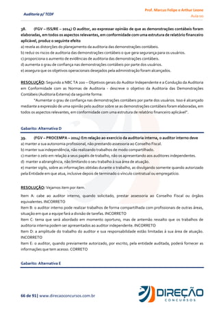 Prof. Marcus Felipe e Arthur Leone
Aula 00
66 de 91| www.direcaoconcursos.com.br
Auditoria p/ TCDF
38. (FGV – ISS/RE – 2014) O auditor, ao expressar opinião de que as demonstrações contábeis foram
elaboradas, em todos os aspectos relevantes, em conformidade com uma estrutura de relatório financeiro
aplicável, produz o seguinte efeito
a) revela as distorções do planejamento da auditoria das demonstrações contábeis.
b) reduz os riscos de auditoria das demonstrações contábeis o que gera segurança para os usuários.
c) proporciona o aumento de evidências de auditoria das demonstrações contábeis.
d) aumenta o grau de confiança nas demonstrações contábeis por parte dos usuários.
e) assegura que os objetivos operacionais desejados pela administração foram alcançados.
RESOLUÇÃO: Segundo a NBC TA 200 – Objetivos gerais do Auditor Independente e a Condução da Auditoria
em Conformidade com as Normas de Auditoria - descreve o objetivo da Auditoria das Demonstrações
Contábeis (Auditoria Externa) da seguinte forma:
“Aumentar o grau de confiança nas demonstrações contábeis por parte dos usuários. Isso é alcançado
mediante a expressão de uma opinião pelo auditor sobre se as demonstrações contábeis foram elaboradas, em
todos os aspectos relevantes, em conformidade com uma estrutura de relatório financeiro aplicável”.
Gabarito: Alternativa D
39. (FGV – PROCEMPA – 2014) Em relação ao exercício da auditoria interna, o auditor interno deve
a) manter a sua autonomia profissional, não prestando assessoria ao Conselho Fiscal.
b) manter sua independência, não realizando trabalhos de modo compartilhado.
c) manter o zelo em relação a seus papéis de trabalho, não os apresentando aos auditores independentes.
d) manter a abrangência, não limitando o seu trabalho à sua área de atuação.
e) manter sigilo, sobre as informações obtidas durante o trabalho, as divulgando somente quando autorizado
pela Entidade em que atua, inclusive depois de terminado o vínculo contratual ou empregatício.
RESOLUÇÃO: Vejamos item por item.
Item A: cabe ao auditor interno, quando solicitado, prestar assessoria ao Conselho Fiscal ou órgãos
equivalentes. INCORRETO
Item B: o auditor interno pode realizar trabalhos de forma compartilhada com profissionais de outras áreas,
situação em que a equipe fará a divisão de tarefas. INCORRETO
Item C: tema que será abordado em momento oportuno, mas de antemão ressalto que os trabalhos de
auditoria interna podem ser apresentados ao auditor independente. INCORRETO
Item D: a amplitude do trabalho do auditor e sua responsabilidade estão limitadas à sua área de atuação.
INCORRETO
Item E: o auditor, quando previamente autorizado, por escrito, pela entidade auditada, poderá fornecer as
informações que tem acesso. CORRETO
Gabarito: Alternativa E
 