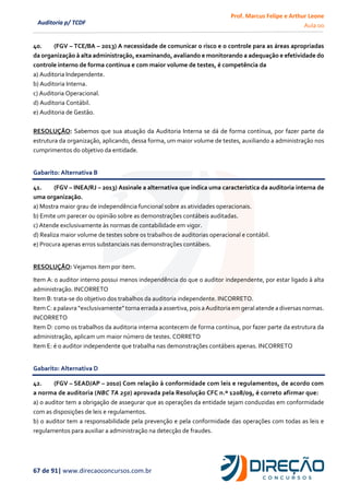 Prof. Marcus Felipe e Arthur Leone
Aula 00
67 de 91| www.direcaoconcursos.com.br
Auditoria p/ TCDF
40. (FGV – TCE/BA – 2013) A necessidade de comunicar o risco e o controle para as áreas apropriadas
da organização à alta administração, examinando, avaliando e monitorando a adequação e efetividade do
controle interno de forma contínua e com maior volume de testes, é competência da
a) Auditoria Independente.
b) Auditoria Interna.
c) Auditoria Operacional.
d) Auditoria Contábil.
e) Auditoria de Gestão.
RESOLUÇÃO: Sabemos que sua atuação da Auditoria Interna se dá de forma contínua, por fazer parte da
estrutura da organização, aplicando, dessa forma, um maior volume de testes, auxiliando a administração nos
cumprimentos do objetivo da entidade.
Gabarito: Alternativa B
41. (FGV – INEA/RJ – 2013) Assinale a alternativa que indica uma característica da auditoria interna de
uma organização.
a) Mostra maior grau de independência funcional sobre as atividades operacionais.
b) Emite um parecer ou opinião sobre as demonstrações contábeis auditadas.
c) Atende exclusivamente às normas de contabilidade em vigor.
d) Realiza maior volume de testes sobre os trabalhos de auditorias operacional e contábil.
e) Procura apenas erros substanciais nas demonstrações contábeis.
RESOLUÇÃO: Vejamos item por item.
Item A: o auditor interno possui menos independência do que o auditor independente, por estar ligado à alta
administração. INCORRETO
Item B: trata-se do objetivo dos trabalhos da auditoria independente. INCORRETO.
Item C:a palavra “exclusivamente”torna errada a assertiva,poisa Auditoriaem geralatende a diversasnormas.
INCORRETO
Item D: como os trabalhos da auditoria interna acontecem de forma contínua, por fazer parte da estrutura da
administração, aplicam um maior número de testes. CORRETO
Item E: é o auditor independente que trabalha nas demonstrações contábeis apenas. INCORRETO
Gabarito: Alternativa D
42. (FGV – SEAD/AP – 2010) Com relação à conformidade com leis e regulamentos, de acordo com
a norma de auditoria (NBC TA 250) aprovada pela Resolução CFC n.º 1208/09, é correto afirmar que:
a) o auditor tem a obrigação de assegurar que as operações da entidade sejam conduzidas em conformidade
com as disposições de leis e regulamentos.
b) o auditor tem a responsabilidade pela prevenção e pela conformidade das operações com todas as leis e
regulamentos para auxiliar a administração na detecção de fraudes.
 