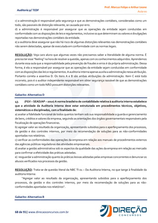 Prof. Marcus Felipe e Arthur Leone
Aula 00
68 de 91| www.direcaoconcursos.com.br
Auditoria p/ TCDF
c) a administração é responsável pela segurança e que as demonstrações contábeis, consideradas como um
todo, são passiveis de distorção relevante, se causada por erro.
d) a administração é responsável por assegurar que as operações da entidade sejam conduzidas em
conformidade com as disposições de leis e regulamentos, inclusive os que determinam os valores e divulgações
reportadas nas demonstrações contábeis da entidade.
e) a auditoria deve assegurar que não há risco de algumas distorções relevantes nas demonstrações contábeis
não serem detectadas, apesar de executada em conformidade com as normas legais.
RESOLUÇÃO: Veja caro aluno que algumas vezes não precisamos saber a literalidade de alguma norma. É
precisoter esse “feeling”na hora deresolvera questão,apenascomosconhecimentosadquiridos.Aprendemos
durante essa aula que a responsabilidade pela prevenção de fraudes e erros é da própria administração. Dessa
forma, é ela a responsável por assegurar que as operações da entidade sejam conduzidas em conformidade
comasdisposições das leis e regulamentos.Aauditoriainterna apenasauxilia a administração nessaatribuição.
Portanto correta a assertiva D. Os itens A e B são ambas atribuições da administração. Item C está todo
incorreto, pois é o auditor independente responsável em obter segurança razoável de que as demonstrações
contábeis como um todo NÃO possuem distorções relevantes.
Gabarito: Alternativa D
43. (FGV – SEAD/AP – 2010) A norma brasileira de contabilidade relativa à auditoria interna estabelece
que a atividade da Auditoria Interna deve estar estruturada em procedimentos técnicos, objetivos,
sistemáticos e disciplinados, com a finalidade de:
a) avaliar a fidelidade funcional de todos quantos tenham sob sua responsabilidade a guarda e gerenciamento
de bens, créditos e valores da empresa, seguindo as orientações dos órgãos governamentais responsáveis pela
fiscalização de operações financeiras.
b) agregar valor ao resultado da organização, apresentando subsídios para o aperfeiçoamento dos processos,
da gestão e dos controles internos, por meio da recomendação de soluções para as não-conformidades
apontadas nos relatórios.
c) verificar as conformidades das operações da empresa em relação aos manuais de procedimentos externos
das agências públicas reguladoras das atividades empresariais.
d) avaliar a gestão administrativa sob os aspectos da qualidade das ações da empresa em relação ao mercado
para confirmar a efetividade das práticas adotadas.
e) resguardar a administração quanto às práticas lesivas adotadas pelas empresas concorrentes e denunciar os
abusos verificados nos processos da gestão.
RESOLUÇÃO: Trata-se de questão literal da NBC TI 01 – Da Auditoria Interna, no que tange à finalidade da
auditoria Interna:
“Agregar valor ao resultado da organização, apresentando subsídios para o aperfeiçoamento dos
processos, da gestão e dos controles internos, por meio da recomendação de soluções para as não-
conformidades apontadas nos relatórios”.
Gabarito: Alternativa B
 