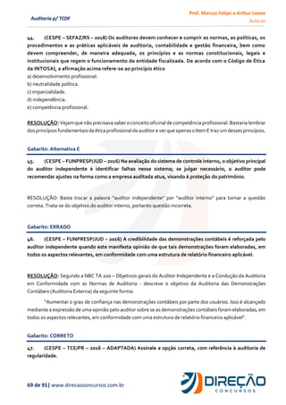 Prof. Marcus Felipe e Arthur Leone
Aula 00
69 de 91| www.direcaoconcursos.com.br
Auditoria p/ TCDF
44. (CESPE – SEFAZ/RS – 2018) Os auditores devem conhecer e cumprir as normas, as políticas, os
procedimentos e as práticas aplicáveis de auditoria, contabilidade e gestão financeira, bem como
devem compreender, de maneira adequada, os princípios e as normas constitucionais, legais e
institucionais que regem o funcionamento da entidade fiscalizada. De acordo com o Código de Ética
da INTOSAI, a afirmação acima refere-se ao princípio ético
a) desenvolvimento profissional.
b) neutralidade política.
c) imparcialidade.
d) independência.
e) competência profissional.
RESOLUÇÃO: Vejamquenão precisava saber o conceito oficinalde competência profissional.Bastaria lembrar
dosprincípiosfundamentaisda ética profissionaldo auditor e ver que apenaso ItemE traz umdesses princípios.
Gabarito: Alternativa E
45. (CESPE – FUNPRESP/JUD – 2016) Na avaliação do sistema de controle interno, o objetivo principal
do auditor independente é identificar falhas nesse sistema; se julgar necessário, o auditor pode
recomendar ajustes na forma como a empresa auditada atua, visando à proteção do patrimônio.
RESOLUÇÃO: Basta trocar a palavra “auditor independente” por “auditor interno” para tornar a questão
correta. Trata-se do objetivo do auditor interno, portanto questão incorreta.
Gabarito: ERRADO
46. (CESPE – FUNPRESP/JUD – 2016) A credibilidade das demonstrações contábeis é reforçada pelo
auditor independente quando este manifesta opinião de que tais demonstrações foram elaboradas, em
todos os aspectos relevantes, em conformidade com uma estrutura de relatório financeiro aplicável.
RESOLUÇÃO: Segundo a NBC TA 200 – Objetivos gerais do Auditor Independente e a Condução da Auditoria
em Conformidade com as Normas de Auditoria - descreve o objetivo da Auditoria das Demonstrações
Contábeis (Auditoria Externa) da seguinte forma:
“Aumentar o grau de confiança nas demonstrações contábeis por parte dos usuários. Isso é alcançado
mediante a expressão de uma opinião pelo auditor sobre se as demonstrações contábeis foram elaboradas, em
todos os aspectos relevantes, em conformidade com uma estrutura de relatório financeiro aplicável”.
Gabarito: CORRETO
47. (CESPE – TCE/PR – 2016 – ADAPTADA) Assinale a opção correta, com referência à auditoria de
regularidade.
 