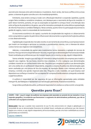 Prof. Marcus Felipe e Arthur Leone
Aula 00
7 de 91| www.direcaoconcursos.com.br
Auditoria p/ TCDF
assimetria de interesses entre administradores e investidores. Assim sendo, não havia conflitos entre as duas
partes: o interesse do gestor coincidia com o do investidor/proprietário.
Entretanto, esse cenário começa a mudar com a Revolução Industrial e a expansão capitalista, quando
surgem fatos contábeis e societários complexos, com destaque para o nascimento da figura do investidor. A
partir desse momento, portanto, em que as corporações se expandem e começa a haver uma distinção clara
entre as figuras do proprietário e do gestor, que se faz necessária a prestação de contas efetiva e apresentação
de informes financeiros e contábeis fidedignos. Nesse contexto, quanto menor é a participação do acionista na
gestão do negócio, maior é a necessidade de monitoramento.
O crescimento econômico e do capital, o aumento da complexidade dos negócios e o distanciamento
entre o proprietário e o gestor do patrimônio influenciaram decisivamente o surgimento da função de auditoria
e o seu desenvolvimento.
A globalização e expansão dos mercados resultou no acirramento da concorrência, e as empresas tiveram
que investir em tecnologia e aprimorar os controles e procedimentos internos, com o interesse de reduzir
custos e tornar seus negócios mais competitivos.
Ademais, a necessidade de capitais para investimentos tornou necessário a captação de recursos de
terceiros.Para que terceirosdisponibilizassemrecursos,exigiamque asdemonstrações financeirasda entidade
fossem analisadas por profissionais que não tivessem ligação com a mesma, ou seja, alguém independente.
Vamos entender. Imagine que você seja um milionário e esteja buscando uma empresa para investir e
expandir seus negócios. Na sua busca, encontra duas empresas, A e B, e pesquisa suas demonstrações
contábeis visando ter um conhecimento sobre elas. Descobre que a empresa A publica suas demonstrações
sem uma análise de um profissional independente, enquanto a empresa B publica tais demonstrações após
serem analisadas por uma pessoa de fora da empresa, de reputação ilibada e sem interesse particular na
empresa, e emitida uma opinião imparcial sobre elas. Pergunto a você, investidor, em qual empresa você
depositaria sua confiança e investiria? Se sua resposta for a empresa B então estamos começando a entender
o papel da auditoria.
A auditoria é responsável por dar segurança de que as informações apresentadas pelas entidades
mereçam fé, são fidedignas e representam sua real situação patrimonial, financeira e econômica.
Surge então a profissão de auditor, profissional responsável em analisar as contas e emitir uma opinião.
Questão para fixar!
(CESPE – FUB – 2013) A origem da auditoria nas empresas está associada ao aumento de seu tamanho e à sua
expansão geográfica, circunstâncias que favoreceram o surgimento de administradores profissionais, que não se
confundem com os próprios acionistas.
RESOLUÇÃO: Veja que a questão trata exatamente do que foi dito anteriormente em relação à globalização e à
necessidade de que as demonstrações financeiras da entidade fossem analisadas por profissionais que não tivessem
ligação com a mesma, ou seja, alguém independente, de fora da entidade, para dar uma maior credibilidade aos números
apresentados aos investidores.
Gabarito: CORRETO.
 