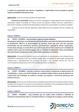Prof. Marcus Felipe e Arthur Leone
Aula 00
70 de 91| www.direcaoconcursos.com.br
Auditoria p/ TCDF
A auditoria de regularidade visa examinar a legalidade e a legitimidade de atos de gestão de agentes
sujeitos à jurisdição de tribunal de contas
RESOLUÇÂO: Vamos ao conceito de auditoria de regularidade:
“Auditorias de regularidade: objetivam examinar a legalidade e a legitimidade dos atos de gestão dos
responsáveis sujeitos à jurisdição do Tribunal, quanto aos aspectos contábil, financeiro, orçamentário e
patrimonial. Compõem as auditorias de regularidade as auditorias de conformidade e as auditorias contábeis”.
Quando se trata de examinar legalidade e legitimidade dos atos de gestão, teremos a auditoria de
regularidade.
Gabarito: CORRETO
48. (CESPE – TELEBRÁS – 2013) Considere a seguinte situação hipotética.
Uma pesquisa realizadapor uma empresa de auditoria identificou que a maior divergência de opinião entre
os participantes referia-se às recomendações da auditoria, sendo que, para 74% dos executivos
entrevistados, elas são construtivas, factíveis e contribuem para a geração de valores à organização.
Em face dessa situação, é correto afirmar que a informação mencionada é coerente com a finalidade da
auditoria interna, pois esta pretende agregar valor ao resultado da organização e fazer recomendações
que visam fornecer soluções para as não conformidades apontadas nos relatórios.
RESOLUÇÃO: A atividade da Auditoria Interna está estruturada em procedimentos, com enfoque técnico,
sistemático e disciplinado, e tem por finalidade agregar valor ao resultado da organização, apresentando
subsídios para o aperfeiçoamento dos processos, da gestão e dos controles internos, por meio da
recomendação de soluções para as não conformidades apontadas nos relatórios.
Gabarito: CORRETO
49. (CESPE – TELEBRÁS – 2013) Se a auditoria interna estiver incorporada ao departamento de
contabilidade, a rotina normal dos trabalhos de contadoria poderá implicar perda da eficiência no
cumprimento das finalidades de auditoria, situação que prejudica a autonomia profissional dos
auditores internos.
RESOLUÇÃO: Lembre-se que a Auditoria Interna está ligada apenas à alta administração (Conselho Fiscal por
exemplo), a fim de garantir sua autonomia na execução de seus trabalhos. Uma incorporação ao departamento
de contabilidade implicaria na perda da autonomia profissional do auditor.
Gabarito: CORRETO
50. (CESPE – TELEBRÁS – 2013) Considere que um auditor tenha verificado a definição de
indicadores de desempenho sobre os resultados obtidos na condução de um negócio, tendo avaliado,
 